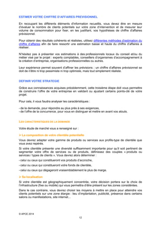 ESTIMER VOTRE CHIFFRE D’AFFAIRES PREVISIONNEL
En recoupant les différents éléments d'information recueillis, vous devez être en mesure
d’évaluer le nombre de clients potentiels sur votre zone d’intervention et de mesurer leur
volume de consommation pour fixer, en les justifiant, vos hypothèses de chiffre d'affaires
prévisionnel.
Pour obtenir des résultats cohérents et réalistes, utilisez différentes méthodes d’estimation du
chiffre d’affaires afin de faire ressortir une estimation basse et haute du chiffre d’affaires à
réaliser.
N’hésitez pas à présenter vos estimations à des professionnels locaux du conseil et/ou du
métier visé par le projet : experts comptables, conseillers d’organismes d’accompagnement à
la création d’entreprise, organisations professionnelles ou autres.
Leur expérience permet souvent d’affiner les prévisions : un chiffre d’affaires prévisionnel se
doit de n'être ni trop pessimiste ni trop optimiste, mais tout simplement réaliste.
DEFINIR VOTRE STRATEGIE
Grâce aux connaissances acquises précédemment, cette troisième étape doit vous permettre
de construire l’offre de votre entreprise en validant ou ajustant certains points-clé de votre
projet.
Pour cela, il vous faudra analyser les caractéristiques :
- de la demande, pour répondre au plus près à ses exigences,
- de l’offre de la concurrence, pour vous en distinguer et mettre en avant vos atouts.
LES CARACTERISTIQUES DE LA DEMANDE
Votre étude de marché vous a renseigné sur :
 La composition de votre clientèle potentielle
Vous devrez adapter votre gamme de produits ou services aux profils-type de clientèle que
vous avez repérés.
Si votre clientèle présente une diversité suffisamment importante pour qu’il soit pertinent de
segmenter votre offre de services ou de produits, définissez des couples « produits ou
services / types de clients ». Vous devrez alors déterminer :
- celui ou ceux qui constitueront vos produits d’accroche,
- celui ou ceux qui constitueront votre fonds de clientèle,
- celui ou ceux qui dégageront vraisemblablement le plus de marge.
 Sa localisation
Si votre clientèle est géographiquement concentrée, votre décision portera sur le choix de
l’infrastructure (fixe ou mobile) qui vous permettra d’être présent sur les zones considérées.
Dans le cas contraire, vous devrez choisir les moyens à mettre en place pour atteindre vos
clients potentiels sur une zone élargie : lieu d’implantation, publicité, présence dans certains
salons ou manifestations, site internet...

© APCE 2014
12

 