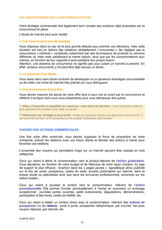 LES CARACTERISTIQUES DE LA CONCURRENCE EN PLACE
Votre stratégie commerciale doit également tenir compte des solutions déjà proposées par la
concurrence en place.
L’étude de marché peut avoir révélé :
 Une concurrence peu développée
Vous disposez dans ce cas de la plus grande latitude pour prendre vos décisions, mais cette
situation est rare en dehors des créations véritablement « innovantes ». Ne négligez pas la
concurrence « indirecte » constituée notamment par des fournisseurs de produits ou services
différents du vôtre mais satisfaisant le même besoin, ainsi que par les consommateurs euxmêmes, en fonction de leur capacité à auto-satisfaire leur propre besoin.
Attention, une absence de concurrence ne signifie pas pour autant un marché à prendre. En
effet, certains concurrents y ont peut-être déjà essuyé un échec.
 La présence d’un leader
Vous serez alors sans doute contraint de développer un ou plusieurs avantages concurrentiels
ou de cibler une niche de marché très précise qui vous distinguera.
 Une concurrence diversifiée
Vous devrez mesurer les atouts de votre offre face à ceux mis en avant par la concurrence et
réfléchir à la façon dont vous vous présenterez pour vous démarquer des autres.
 Allez à l’essentiel et simplifiez au maximum votre prise de décision : il est nécessaire d’être le
plus opérationnel possible et de coller au terrain.
 Définissez une stratégie à long terme : évitez au maximum d’avoir une approche à court terme. Il
est important de fixer un fil conducteur et de projeter l’entreprise dans l’avenir.

CHOISIR VOS ACTIONS COMMERCIALES
Une fois votre offre construite, vous devrez organiser la force de proposition de votre
entreprise, prévoir les relations avec vos futurs clients et décider des actions à mener pour
favoriser ces relations.
L’ensemble des moyens qui permettent d’agir sur un marché peuvent être classés en trois
catégories.
Ceux qui visent à attirer le consommateur vers le produit relèvent de l’action publicitaire.
Vous déciderez, en fonction de votre budget et de l’étendue de votre rayon d’action, du type
de support le plus efficace : insertion dans les « pages jaunes », signalétique et/ou publicité
sur le lieu de vente, prospectus, cartes de visite, encarts publicitaires sur internet, dans la
presse locale ou spécialisée ainsi que dans les annuaires professionnels, annonces sur les
radios locales...
Ceux qui visent à pousser le produit vers le consommateur relèvent de l’action
promotionnelle. Elle permet d’inciter ponctuellement à l’achat en accordant un avantage
exceptionnel : journées portes ouvertes, petits évènements, dégustations, démonstrations,
participation à des foires, cartes de fidélité, etc.
Ceux qui visent à établir un contact direct avec le consommateur relèvent des actions de
prospection ou de relance : porte à porte, prospection téléphonique, par courrier, fax avec
coupon-réponse, par internet, etc.
© APCE 2014
13

 