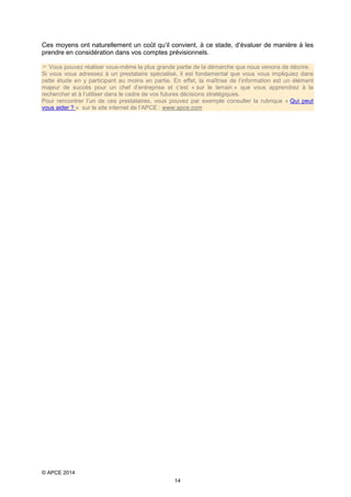 Ces moyens ont naturellement un coût qu’il convient, à ce stade, d’évaluer de manière à les
prendre en considération dans vos comptes prévisionnels.
 Vous pouvez réaliser vous-même la plus grande partie de la démarche que nous venons de décrire.
Si vous vous adressez à un prestataire spécialisé, il est fondamental que vous vous impliquiez dans
cette étude en y participant au moins en partie. En effet, la maîtrise de l’information est un élément
majeur de succès pour un chef d’entreprise et c’est « sur le terrain » que vous apprendrez à la
rechercher et à l’utiliser dans le cadre de vos futures décisions stratégiques.
Pour rencontrer l’un de ces prestataires, vous pouvez par exemple consulter la rubrique « Qui peut
vous aider ? » sur le site internet de l’APCE : www.apce.com

© APCE 2014
14

 