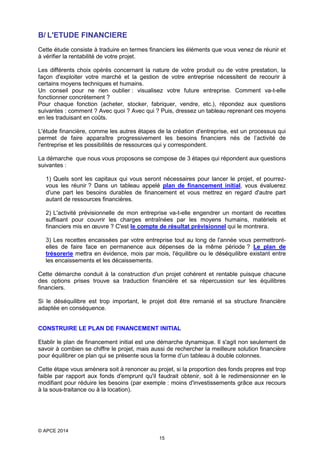 B/ L'ETUDE FINANCIERE
Cette étude consiste à traduire en termes financiers les éléments que vous venez de réunir et
à vérifier la rentabilité de votre projet.
Les différents choix opérés concernant la nature de votre produit ou de votre prestation, la
façon d'exploiter votre marché et la gestion de votre entreprise nécessitent de recourir à
certains moyens techniques et humains.
Un conseil pour ne rien oublier : visualisez votre future entreprise. Comment va-t-elle
fonctionner concrètement ?
Pour chaque fonction (acheter, stocker, fabriquer, vendre, etc.), répondez aux questions
suivantes : comment ? Avec quoi ? Avec qui ? Puis, dressez un tableau reprenant ces moyens
en les traduisant en coûts.
L'étude financière, comme les autres étapes de la création d'entreprise, est un processus qui
permet de faire apparaître progressivement les besoins financiers nés de l’activité de
l'entreprise et les possibilités de ressources qui y correspondent.
La démarche que nous vous proposons se compose de 3 étapes qui répondent aux questions
suivantes :
1) Quels sont les capitaux qui vous seront nécessaires pour lancer le projet, et pourrezvous les réunir ? Dans un tableau appelé plan de financement initial, vous évaluerez
d'une part les besoins durables de financement et vous mettrez en regard d'autre part
autant de ressources financières.
2) L'activité prévisionnelle de mon entreprise va-t-elle engendrer un montant de recettes
suffisant pour couvrir les charges entraînées par les moyens humains, matériels et
financiers mis en œuvre ? C'est le compte de résultat prévisionnel qui le montrera.
3) Les recettes encaissées par votre entreprise tout au long de l'année vous permettrontelles de faire face en permanence aux dépenses de la même période ? Le plan de
trésorerie mettra en évidence, mois par mois, l'équilibre ou le déséquilibre existant entre
les encaissements et les décaissements.
Cette démarche conduit à la construction d'un projet cohérent et rentable puisque chacune
des options prises trouve sa traduction financière et sa répercussion sur les équilibres
financiers.
Si le déséquilibre est trop important, le projet doit être remanié et sa structure financière
adaptée en conséquence.
CONSTRUIRE LE PLAN DE FINANCEMENT INITIAL
Etablir le plan de financement initial est une démarche dynamique. Il s'agit non seulement de
savoir à combien se chiffre le projet, mais aussi de rechercher la meilleure solution financière
pour équilibrer ce plan qui se présente sous la forme d’un tableau à double colonnes.
Cette étape vous amènera soit à renoncer au projet, si la proportion des fonds propres est trop
faible par rapport aux fonds d'emprunt qu'il faudrait obtenir, soit à le redimensionner en le
modifiant pour réduire les besoins (par exemple : moins d'investissements grâce aux recours
à la sous-traitance ou à la location).

© APCE 2014
15

 