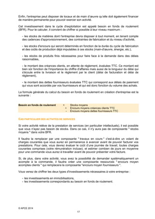 Enfin, l'entreprise peut disposer de locaux et de main d’œuvre qu’elle doit également financer
de manière permanente pour pouvoir exercer son activité.
Cet investissement dans le cycle d'exploitation est appelé besoin en fonds de roulement
(BFR). Pour le calculer, il convient de chiffrer si possible à leur niveau maximum :
- les stocks de matières dont l'entreprise devra disposer à tout moment, en tenant compte
des cadences d'approvisionnement, des contraintes de fabrication et du niveau d'activité,
- les stocks d'encours qui seront déterminés en fonction de la durée du cycle de fabrication
et des coûts de production déjà imputables à ces stocks (main-d'œuvre, énergie, etc.),
- les stocks de produits finis nécessaires pour faire face à la demande dans des délais
raisonnables,
- le montant des créances clients, en attente de règlement, évaluées TTC. Ce montant est
bien sûr fonction de l'importance du chiffre d'affaires mais aussi de la longueur du délai qui
s'écoule entre la livraison et le règlement par le client (délai de facturation et délai de
règlement),
- le montant des dettes fournisseurs évaluées TTC qui correspond aux délais de paiement
qui vous sont accordés par vos fournisseurs et qui est donc fonction du volume des achats.
La formule générale du calcul du besoin en fonds de roulement en création d'entreprise est la
suivante :
Besoin en fonds de roulement

=
+
-

Stocks moyens
Encours moyens créances clients TTC
Encours moyens dettes fournisseurs TTC

CAS PARTICULIER DES ACTIVITES DE SERVICES
Si votre activité relève de la prestation de services (en particulier intellectuels), il est possible
que vous n'ayez pas besoin de stocks. Dans ce cas, il n'y aura pas de composante " stocks
moyens " dans votre BFR.
Il faudra la remplacer par une composante " travaux en cours " c'est-à-dire un volant de
charges courantes que vous aurez en permanence à avancer avant de pouvoir facturer vos
prestations. Pour cela, vous devrez évaluer le coût d’une journée de travail, toutes charges
courantes comprises (votre rémunération incluse), et estimer combien de jours en moyenne
pour une commande vous aurez à travailler avant de pouvoir présenter votre facture.
Si, de plus, dans votre activité, vous avez la possibilité de demander systématiquement un
acompte à la commande, il faudra créer une composante ressources " encours moyen
acomptes clients " qui remplacera la composante "encours moyen fournisseurs ".
Vous venez de chiffrer les deux types d'investissements nécessaires à votre entreprise :
- les investissements en immobilisations,
- les investissements correspondants au besoin en fonds de roulement.

© APCE 2014
17

 