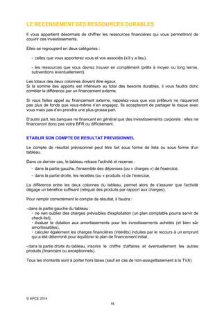 LE RECENSEMENT DES RESSOURCES DURABLES
Il vous appartient désormais de chiffrer les ressources financières qui vous permettront de
couvrir ces investissements.
Elles se regroupent en deux catégories :
- celles que vous apporterez vous et vos associés (s’il y a lieu).
- les ressources que vous devrez trouver en complément (prêts à moyen ou long terme,
subventions éventuellement).
Les totaux des deux colonnes doivent être égaux.
Si la somme des apports est inférieure au total des besoins durables, il vous faudra donc
combler la différence par un financement externe.
Si vous faites appel au financement externe, rappelez-vous que vos prêteurs ne risqueront
pas plus de fonds que vous-même n’en engagez. Ils accepteront de partager le risque avec
vous mais pas d’en prendre une plus grosse part.
D’autre part, les banques ne financent en général que des investissements corporels : elles ne
financeront donc pas votre BFR ou difficilement.
ETABLIR SON COMPTE DE RESULTAT PREVISIONNEL
Le compte de résultat prévisionnel peut être fait sous forme de liste ou sous forme d'un
tableau.
Dans ce dernier cas, le tableau retrace l'activité et recense :
- dans la partie gauche, l'ensemble des dépenses (ou « charges ») de l'exercice,
- dans la partie droite, les recettes (ou « produits ») de l'exercice,
La différence entre les deux colonnes du tableau, permet alors de s'assurer que l'activité
dégage un bénéfice suffisant (reliquat des produits par rapport aux charges).
Pour remplir correctement le compte de résultat, il faudra :
- dans la partie gauche du tableau :
 ne rien oublier des charges prévisibles d'exploitation (un plan comptable pourra servir de
check-list),
 évaluer la dotation aux amortissements pour les investissements achetés (et bien sûr
amortissables),
 calculer également les charges financières (intérêts) induites par le recours à un emprunt
qui a été déterminé pour équilibrer le plan de financement initial.
- dans la partie droite du tableau, inscrire le chiffre d'affaires et éventuellement les autres
produits (financiers ou exceptionnels).
Tous les montants sont à porter hors taxes (sauf en cas de non-assujettissement à la TVA)

© APCE 2014
18

 