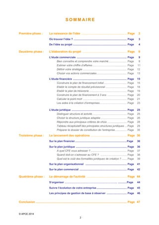 SOMMAIRE
Première phase :

3

Où trouver l’idée ? ........................................................................ Page

3

De l’idée au projet ......................................................................... Page

4

L'élaboration du projet ..................................................... Page

9

L'étude commerciale .................................................................... Page

Deuxième phase :

La naissance de l'idée ...................................................... Page

9

Bien connaître et comprendre votre marché ......................... Page

9

Estimer votre chiffre d’affaires…………………….................. Page

11

Définir votre stratégie ............................................................ Page

12

Choisir vos actions commerciales ......................................... Page

13

L'étude financière ......................................................................... Page

15

Construire le plan de financement initial ............................... Page

15

Etablir le compte de résultat prévisionnel ............................. Page

18

Etablir le plan de trésorerie ................................................... Page

19

Construire le plan de financement à 3 ans .......................... Page

20

Calculer le point mort ........................................................... Page

21

Les aides à la création d’entreprises………………………… .Page

23

L'étude juridique ........................................................................... Page

25

Distinguer structure et activité ............................................... Page

25

Choisir la structure juridique adaptée ................................... Page

28

Tableau récapitulatif des principales structures juridiques ....Page

29

Préparer le dossier de constitution de l’entreprise ................ Page

Troisième phase :

26

Répondre aux principaux critères de choix .......................... Page

35

Le lancement des opérations ........................................... Page 36
Sur le plan financier ...................................................................... Page

36

Sur le plan juridique ..................................................................... Page

37

Quand doit-on s’adresser au CFE ? .................................... Page

38

Quel est le coût des formalités juridiques de création ? ....... Page

39

Sur le plan organisationnel ........................................................ Page

41

Sur le plan commercial ................................................................ Page

Quatrième phase :

36

A quel CFE vous adresser ? ................................................. Page

42

Le démarrage de l'activité ................................................ Page 44
S’organiser ………………………………………………….. ............Page

44

Suivre l’évolution de votre entreprise ......................................... Page

45

Les principes de gestion de base à observer ........................... Page

46

Conclusion ............................................................................................................. Page 47

© APCE 2014
2

 