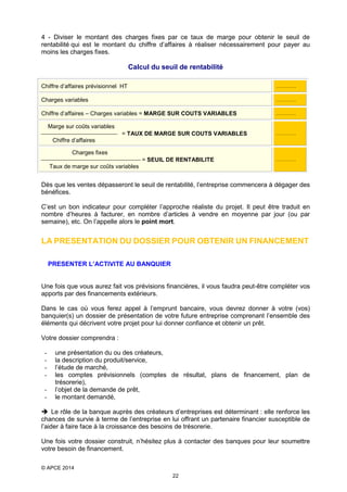 4 - Diviser le montant des charges fixes par ce taux de marge pour obtenir le seuil de
rentabilité qui est le montant du chiffre d’affaires à réaliser nécessairement pour payer au
moins les charges fixes.

Calcul du seuil de rentabilité
Chiffre d’affaires prévisionnel HT

………….

Charges variables

………….

Chiffre d’affaires – Charges variables = MARGE SUR COUTS VARIABLES

………….

Marge sur coûts variables
 = TAUX DE MARGE SUR COUTS VARIABLES
Chiffre d’affaires

………….

Charges fixes
 = SEUIL DE RENTABILITE
Taux de marge sur coûts variables

………….

Dès que les ventes dépasseront le seuil de rentabilité, l’entreprise commencera à dégager des
bénéfices.
C’est un bon indicateur pour compléter l’approche réaliste du projet. Il peut être traduit en
nombre d’heures à facturer, en nombre d’articles à vendre en moyenne par jour (ou par
semaine), etc. On l’appelle alors le point mort.

LA PRESENTATION DU DOSSIER POUR OBTENIR UN FINANCEMENT
PRESENTER L’ACTIVITE AU BANQUIER

Une fois que vous aurez fait vos prévisions financières, il vous faudra peut-être compléter vos
apports par des financements extérieurs.
Dans le cas où vous ferez appel à l’emprunt bancaire, vous devrez donner à votre (vos)
banquier(s) un dossier de présentation de votre future entreprise comprenant l’ensemble des
éléments qui décrivent votre projet pour lui donner confiance et obtenir un prêt.
Votre dossier comprendra :
-

une présentation du ou des créateurs,
la description du produit/service,
l’étude de marché,
les comptes prévisionnels (comptes de résultat, plans de financement, plan de
trésorerie),
l’objet de la demande de prêt,
le montant demandé,

 Le rôle de la banque auprès des créateurs d’entreprises est déterminant : elle renforce les
chances de survie à terme de l’entreprise en lui offrant un partenaire financier susceptible de
l’aider à faire face à la croissance des besoins de trésorerie.
Une fois votre dossier construit, n’hésitez plus à contacter des banques pour leur soumettre
votre besoin de financement.
© APCE 2014
22

 
