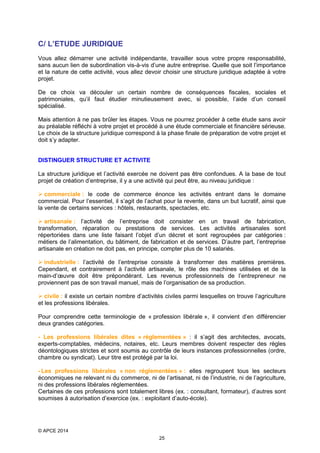 C/ L’ETUDE JURIDIQUE
Vous allez démarrer une activité indépendante, travailler sous votre propre responsabilité,
sans aucun lien de subordination vis-à-vis d’une autre entreprise. Quelle que soit l’importance
et la nature de cette activité, vous allez devoir choisir une structure juridique adaptée à votre
projet.
De ce choix va découler un certain nombre de conséquences fiscales, sociales et
patrimoniales, qu’il faut étudier minutieusement avec, si possible, l’aide d’un conseil
spécialisé.
Mais attention à ne pas brûler les étapes. Vous ne pourrez procéder à cette étude sans avoir
au préalable réfléchi à votre projet et procédé à une étude commerciale et financière sérieuse.
Le choix de la structure juridique correspond à la phase finale de préparation de votre projet et
doit s’y adapter.
DISTINGUER STRUCTURE ET ACTIVITE
La structure juridique et l’activité exercée ne doivent pas être confondues. A la base de tout
projet de création d’entreprise, il y a une activité qui peut être, au niveau juridique :
 commerciale : le code de commerce énonce les activités entrant dans le domaine
commercial. Pour l’essentiel, il s’agit de l’achat pour la revente, dans un but lucratif, ainsi que
la vente de certains services : hôtels, restaurants, spectacles, etc.
 artisanale : l’activité de l’entreprise doit consister en un travail de fabrication,
transformation, réparation ou prestations de services. Les activités artisanales sont
répertoriées dans une liste faisant l’objet d’un décret et sont regroupées par catégories :
métiers de l’alimentation, du bâtiment, de fabrication et de services. D’autre part, l’entreprise
artisanale en création ne doit pas, en principe, compter plus de 10 salariés.
 industrielle : l’activité de l’entreprise consiste à transformer des matières premières.
Cependant, et contrairement à l’activité artisanale, le rôle des machines utilisées et de la
main-d’œuvre doit être prépondérant. Les revenus professionnels de l’entrepreneur ne
proviennent pas de son travail manuel, mais de l’organisation de sa production.
 civile : il existe un certain nombre d’activités civiles parmi lesquelles on trouve l’agriculture
et les professions libérales.
Pour comprendre cette terminologie de « profession libérale », il convient d’en différencier
deux grandes catégories.
- Les professions libérales dites « réglementées » : il s’agit des architectes, avocats,
experts-comptables, médecins, notaires, etc. Leurs membres doivent respecter des règles
déontologiques strictes et sont soumis au contrôle de leurs instances professionnelles (ordre,
chambre ou syndicat). Leur titre est protégé par la loi.
- Les professions libérales « non réglementées » : elles regroupent tous les secteurs
économiques ne relevant ni du commerce, ni de l’artisanat, ni de l’industrie, ni de l’agriculture,
ni des professions libérales réglementées.
Certaines de ces professions sont totalement libres (ex. : consultant, formateur), d’autres sont
soumises à autorisation d’exercice (ex. : exploitant d’auto-école).

© APCE 2014
25

 