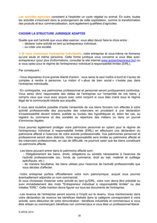 Les activités agricoles consistent à l'exploiter un cycle végétal ou animal. En outre, toutes
les activités s’inscrivant dans le prolongement de cette exploitation, comme la transformation
des produits et leur commercialisation, sont également qualifiées d’agricoles.

CHOISIR LA STRUCTURE JURIDIQUE ADAPTEE
Quelle que soit l’activité que vous allez exercer, vous allez devoir faire le choix entre :
- déclarer votre activité en tant qu’entrepreneur individuel,
- ou créer une société.
 Si vous choisissez l’entreprise individuelle, votre entreprise et vous-même ne formerez
qu’une seule et même personne. Cette forme juridique vous concerne si vous êtes autoentrepreneur (pour plus d'informations, consulter le site internet www.autoentrepreneur.biz) ou
si vous optez pour le régime de l'entrepreneur individuel à responsabilité limitée (EIRL).
Par conséquent :
- Vous disposerez d’une grande liberté d’action : vous serez le seul maître à bord et n’aurez de
comptes à rendre à personne. La notion d’ « abus de bien social » n’existe pas dans
l’entreprise individuelle.
- En contrepartie, vos patrimoines professionnel et personnel seront juridiquement confondus.
Vous serez donc responsable des dettes de l’entreprise sur l’ensemble de vos biens, y
compris ceux que vous avez acquis avec votre conjoint si vous êtes marié sous le régime
légal de la communauté réduite aux acquêts.
Il vous sera toutefois possible d’isoler l’ensemble de vos biens fonciers non affectés à votre
activité professionnelle des poursuites des créanciers en procédant à une déclaration
d’insaisissabilité devant notaire, publiée au bureau des hypothèques et, selon les cas, au
registre du commerce et des sociétés au répertoire des métiers ou dans un journal
d’annonces légales.
Vous pourrez également protéger votre patrimoine personnel en optant pour le régime de
l'entrepreneur individuel à responsabilité limitée (EIRL) en effectuant une déclaration du
patrimoine affecté à l'exercice de votre activité professionnelle. Vos patrimoines personnel et
professionnel seront alors distincts. Votre responsabilité sera limitée au patrimoine affecté et
les créanciers professionnels, en cas de difficulté, ne pourront saisir que les biens constituant
ce patrimoine affecté.
Les biens pouvant entrer dans le patrimoine affecté sont :
- Obligatoirement les biens, droits, obligations ou sûretés nécessaires à l'exercice de
l'activité professionnelle (ex.: fonds de commerce, droit au bail, matériel et outillage
spécifiques, etc.)
- de manière facultative, les biens utilisés pour l'exercice de l'activité professionnelle que
vous décidez d'affecter.
- Votre entreprise portera officiellement votre nom patronymique, auquel vous pourrez
éventuellement adjoindre un nom commercial.
Si vous choisissez d'exercer votre activité en tant qu'EIRL, votre nom devra être précédé ou
suivi immédiatement des mots "Entrepreneur individuel à responsabilité limitée" ou des
initiales "EIRL". Cette mention devra figurer sur tous les documents de l'entreprise.
- Les revenus de l’entreprise seront soumis à l’impôt sur le revenu. Vous mentionnerez dans
votre déclaration de revenus les bénéfices réalisés dans la catégorie correspondant à votre
activité, sans déduction de votre rémunération : bénéfices industriels et commerciaux si vous
êtes artisan ou commerçant, bénéfices non commerciaux si vous êtes un professionnel libéral
© APCE 2014
26

 