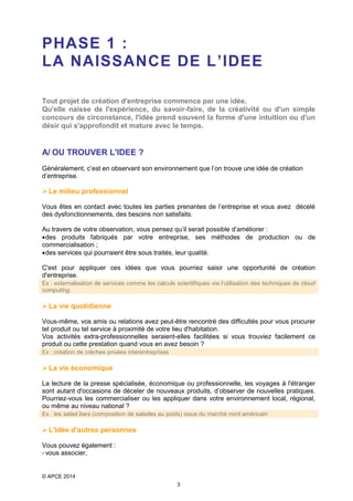 PHASE 1 :
LA NAISSANCE DE L’IDEE
Tout projet de création d'entreprise commence par une idée.
Qu'elle naisse de l'expérience, du savoir-faire, de la créativité ou d'un simple
concours de circonstance, l'idée prend souvent la forme d'une intuition ou d'un
désir qui s'approfondit et mature avec le temps.

A/ OU TROUVER L'IDEE ?
Généralement, c’est en observant son environnement que l’on trouve une idée de création
d’entreprise.

 Le milieu professionnel
Vous êtes en contact avec toutes les parties prenantes de l’entreprise et vous avez décelé
des dysfonctionnements, des besoins non satisfaits.
Au travers de votre observation, vous pensez qu’il serait possible d’améliorer :
• des produits fabriqués par votre entreprise, ses méthodes de production ou de
commercialisation ;
• des services qui pourraient être sous traités, leur qualité.
C'est pour appliquer ces idées que vous pourriez saisir une opportunité de création
d'entreprise.
Ex : externalisation de services comme les calculs scientifiques via l’utilisation des techniques de cloud
computing.

 La vie quotidienne
Vous-même, vos amis ou relations avez peut-être rencontré des difficultés pour vous procurer
tel produit ou tel service à proximité de votre lieu d'habitation.
Vos activités extra-professionnelles seraient-elles facilitées si vous trouviez facilement ce
produit ou cette prestation quand vous en avez besoin ?
Ex : création de crèches privées interentreprises

 La vie économique
La lecture de la presse spécialisée, économique ou professionnelle, les voyages à l'étranger
sont autant d'occasions de déceler de nouveaux produits, d’observer de nouvelles pratiques.
Pourriez-vous les commercialiser ou les appliquer dans votre environnement local, régional,
ou même au niveau national ?
Ex : les salad bars (composition de salades au poids) issus du marché nord américain

 L'idée d'autres personnes
Vous pouvez également :
- vous associer,

© APCE 2014
3

 