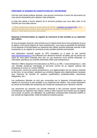 PREPARER LE DOSSIER DE CONSTITUTION DE L'ENTREPRISE
Une fois votre étude juridique achevée, vous pouvez commencer à réunir les documents qui
vous seront nécessaires pour déclarer votre entreprise.
La liste des pièces à fournir dépend de la structure juridique que vous allez créer et de
l’activité que vous allez exercer.
 Utilisez l’application en ligne sur le site internet de l’APCE « Constituer son dossier CFE » pour
obtenir la liste des pièces à fournir dans votre dossier de constitution de l’entreprise.
Attention ! Cette liste est donnée à titre indicatif.

Dispense d’immatriculation au registre du commerce et des sociétés ou au répertoire
des métiers
Si vous envisagez d’exercer votre activité sous le régime fiscal de la micro-entreprise et sous
le régime micro-social (régime de l’auto entrepreneur), vous avez la possibilité de bénéficier
d’une dispense d’immatriculation au répertoire des métiers (activité artisanale exercée à titre
accessoire) ou au registre du commerce et des sociétés (activité commerciale).
Une déclaration d'activité auprès du CFE compétent ou à partir du site internet
www.lautoentrepreneur.fr est suffisante pour démarrer l'activité. N’oubliez pas de joindre une
copie de votre pièce d’identité ainsi que, en cas d'exercice d'une activité artisanale, un
intercalaire spécifique aux activités artisanales (ISAA auto-entrepreneur).
Attention ! Même dispensé d’immatriculation au RCS ou au RM, « l'auto-entrepreneur » crée
une véritable entreprise individuelle et est inscrit comme tel au registre national des
entreprises (il a donc un numéro SIREN).
Il est soumis, comme les autres entrepreneurs, à la réglementation de son secteur d’activité
et doit donc, le cas échéant, satisfaire aux conditions légales et/ou réglementaires imposées
pour l'exercice de l'activité en question (qualifications professionnelles, assurances
obligatoires, etc.)
Les professions libérales ne sont pas concernées par la dispense d’immatriculation au
registre du commerce et des sociétés ou au répertoire des métiers. Une simple déclaration
au centre de formalités des entreprises de l’Urssaf est nécessaire pour démarrer l’activité.
Les personnes qui exercent une activité artisanale à titre principal doivent désormais
s’immatriculer au répertoire des métiers, même si elles exercent leur activité sous le régime
micro-social, et joindre une attestation de qualification professionnelle artisanale (AQPA) si
leur activité est réglementée. Cette formalité est toutefois gratuite.

© APCE 2014
35

 