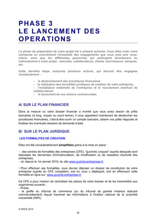 PHASE 3
LE LANCEMENT DES
OPERATIONS
La phase de préparation de votre projet est à présent achevée. Vous allez créer votre
entreprise en concrétisant l’ensemble des engagements que vous avez pris vousmême, ainsi que les différentes personnes qui participent directement ou
indirectement à votre projet : associés, collaborateurs, clients, fournisseurs, banques,
etc.
Cette dernière étape comporte plusieurs actions, qui devront être engagées
simultanément :
- le déclenchement des procédures financières
- la réalisation des formalités juridiques de création de votre entreprise,
- l’installation matérielle de l’entreprise et le recrutement éventuel de
collaborateurs
- le lancement de vos actions commerciales.

A/ SUR LE PLAN FINANCIER
Dans la mesure ou votre dossier financier a montré que vous aviez besoin de prêts
bancaires (à long, moyen ou court terme), il vous appartient maintenant de déclencher les
procédures financières, c'est-à-dire ouvrir un compte bancaire, obtenir vos prêts négociés et
finaliser les éventuels dossiers de demande d’aide.

B/ SUR LE PLAN JURIDIQUE
LES FORMALITES DE CREATION
Elles ont été considérablement simplifiées grâce à la mise en place :
- des centres de formalités des entreprises (CFE), "guichets uniques" auprès desquels sont
déposées les demandes d'immatriculation, de modification ou de cessation d'activité des
entreprises,
- et, depuis le 1er janvier 2010, du site www.guichet-entreprises.fr.
Pour effectuer ces formalités, vous devrez déposer un dossier de constitution de votre
entreprise auprès du CFE compétent, soit en vous y déplaçant, soit en effectuant cette
formalité en ligne sur www.guichet-entreprises.fr.
Ce CFE a pour mission de centraliser les pièces de votre dossier et de les transmettre aux
organismes suivants :
- l'Insee,
- le greffe du tribunal de commerce (ou du tribunal de grande instance statuant
commercialement) lequel transmet les informations à l'Institut national de la propriété
industrielle (INPI),

© APCE 2014
36

 