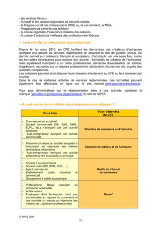 - les services fiscaux,
- l'Urssaf et les caisses régionales de sécurité sociale,
- le Régime social des indépendants (RSI) ou, le cas échéant, la MSA,
- l'inspection du travail le cas échéant
- la caisse régionale d'assurance maladie des salariés,
- la caisse d'assurance vieillesse des professionnels libéraux.

 Leur rôle de guichet unique des entreprises
Depuis le 1er mars 2010, les CFE facilitent les démarches des créateurs d'entreprise
exerçant une activité de services réglementée en assurant le rôle de guichet unique. Ce
dernier permet aux créateurs, français et européens, d'accomplir, en une seule fois, toutes
les formalités nécessaires pour exercer leur activité : formalités de création de l'entreprise,
mais également inscription à un ordre professionnel, demande d'autorisation, de licence,
d'agrément, inscription sur un registre professionnel, déclaration d'ouverture, etc. auprès des
autorités compétentes.
Les créateurs peuvent ainsi déposer leurs dossiers directement au CFE ou leur adresser par
courrier.
Dans le cas de certaines activités de services réglementées, ces formalités peuvent
également être effectuées en ligne sur le site internet www.guichet-entreprises.fr.
Pour plus d'informations sur la réglementation liées à ces activités, consulter la
rubrique "Activités et professions réglementées" du site de l'APCE

 A quel centre de formalités des entreprises vous adresser ?
Vous dépendez
du CFE

Vous êtes
-

-

-

-

-

Commerçant ou industriel
Société commerciale (SA, SAS, SARL,
EURL, etc.) n’exerçant pas une activité
artisanale
Auto-entrepreneur exerçant une activité
commerciale

Chambre de commerce et d'industrie

Personne physique ou société assujettie à
l'inscription au répertoire des métiers
(entreprises artisanales)
Auto-entrepreneur exerçant une activité
artisanale à titre accessoire ou principal
Société d’exercice libéral
Société civile (SCI, SCM, SCP, …)
Agent commercial
Etablissement
public
industriel
commercial
Groupement d’intérêt économique

Chambre de métiers et de l’artisanat

Greffe du tribunal
de commerce

et

Professionnel
libéral
exerçant
en
entreprise individuelle
Artiste auteur
Employeur dont l’entreprise n’est pas
immatriculée au registre du commerce et
des sociétés ou inscrite au répertoire des
métiers (ex : syndicats professionnels)

Urssaf

© APCE 2014
37

 