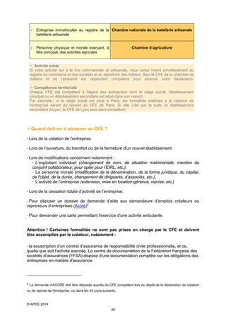 -

Entreprise immatriculée au registre de la Chambre nationale de la batellerie artisanale
batellerie artisanale

-

Personne physique et morale exerçant, à
titre principal, des activités agricoles

Chambre d’agriculture

 Activité mixte
Si votre activité est à la fois commerciale et artisanale, vous serez inscrit simultanément au
registre du commerce et des sociétés et au répertoire des métiers. Seul le CFE de la chambre de
métiers et de l’artisanat est cependant compétent pour recevoir votre déclaration.
 Compétence territoriale
Chaque CFE est compétent à l'égard des entreprises dont le siège social, l'établissement
principal ou un établissement secondaire est situé dans son ressort.
Par exemple : si le siège social est situé à Paris, les formalités relatives à la création de
l’entreprise seront du ressort du CFE de Paris. Si elle crée par la suite un établissement
secondaire à Lyon, le CFE de Lyon sera alors compétent.

 Quand doit-on s’adresser au CFE ?
- Lors de la création de l'entreprise.
- Lors de l’ouverture, du transfert ou de la fermeture d'un nouvel établissement.
- Lors de modifications concernant notamment :
 L’exploitant individuel (changement de nom, de situation matrimoniale, mention du
conjoint collaborateur, pour opter pour l’EIRL, etc.),
 La personne morale (modification de la dénomination, de la forme juridique, du capital,
de l'objet, de la durée, changement de dirigeants, d’associés, etc.),
 L’activité de l’entreprise (extension, mise en location-gérance, reprise, etc.)
- Lors de la cessation totale d’activité de l’entreprise.
- Pour déposer un dossier de demande d’aide aux demandeurs d’emplois créateurs ou
repreneurs d’entreprises (Accre) 6
- Pour demander une carte permettant l'exercice d'une activité ambulante.
Attention ! Certaines formalités ne sont pas prises en charge par le CFE et doivent
être accomplies par le créateur, notamment :
- la souscription d’un contrat d’assurance de responsabilité civile professionnelle, et ce,
quelle que soit l'activité exercée. Le centre de documentation de la Fédération française des
sociétés d'assurances (FFSA) dispose d'une documentation complète sur les obligations des
entreprises en matière d'assurance.

6

La demande d’ACCRE doit être déposée auprès du CFE compétent lors du dépôt de la déclaration de création

ou de reprise de l'entreprise, ou dans les 45 jours suivants.

© APCE 2014
38

 