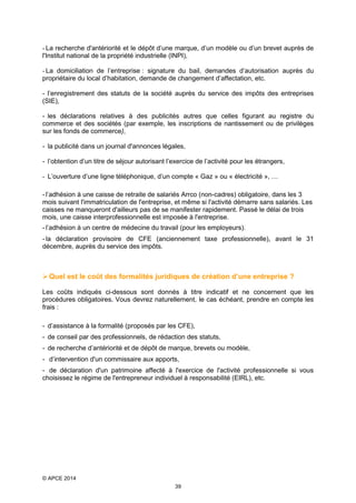 - La recherche d'antériorité et le dépôt d’une marque, d’un modèle ou d’un brevet auprès de
l'Institut national de la propriété industrielle (INPI),
- La domiciliation de l’entreprise : signature du bail, demandes d’autorisation auprès du
propriétaire du local d’habitation, demande de changement d’affectation, etc.
- l’enregistrement des statuts de la société auprès du service des impôts des entreprises
(SIE),
- les déclarations relatives à des publicités autres que celles figurant au registre du
commerce et des sociétés (par exemple, les inscriptions de nantissement ou de privilèges
sur les fonds de commerce),
- la publicité dans un journal d'annonces légales,
- l’obtention d’un titre de séjour autorisant l’exercice de l’activité pour les étrangers,
- L’ouverture d’une ligne téléphonique, d’un compte « Gaz » ou « électricité », …
- l’adhésion à une caisse de retraite de salariés Arrco (non-cadres) obligatoire, dans les 3
mois suivant l'immatriculation de l'entreprise, et même si l'activité démarre sans salariés. Les
caisses ne manqueront d'ailleurs pas de se manifester rapidement. Passé le délai de trois
mois, une caisse interprofessionnelle est imposée à l'entreprise.
- l’adhésion à un centre de médecine du travail (pour les employeurs).
- la déclaration provisoire de CFE (anciennement taxe professionnelle), avant le 31
décembre, auprès du service des impôts.

 Quel est le coût des formalités juridiques de création d’une entreprise ?
Les coûts indiqués ci-dessous sont donnés à titre indicatif et ne concernent que les
procédures obligatoires. Vous devrez naturellement, le cas échéant, prendre en compte les
frais :
- d’assistance à la formalité (proposés par les CFE),
- de conseil par des professionnels, de rédaction des statuts,
- de recherche d’antériorité et de dépôt de marque, brevets ou modèle,
- d’intervention d'un commissaire aux apports,
- de déclaration d'un patrimoine affecté à l'exercice de l'activité professionnelle si vous
choisissez le régime de l'entrepreneur individuel à responsabilité (EIRL), etc.

© APCE 2014
39

 