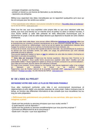 - envisager d'exploiter une franchise,
- acheter un brevet ou une licence de fabrication ou de distribution,
- reprendre une entreprise.
Méfiez-vous cependant des idées merveilleuses qui ne rapportent quelquefois qu'à ceux qui
les ont conçues pour les vendre aux autres !
 Pour approfondir votre réflexion, vous pouvez consulter la rubrique « Nouvelles idées et tendances»
sur le site de l’APCE : www.apce.com

Dans tous les cas, que vous exploitiez votre propre idée ou que vous valorisiez celle des
autres, que vous vous lanciez sur un marché connu et porteur ou dans un secteur nouveau, il
vous faudra vérifier si cette idée présente de réels débouchés économiques puis la
transformer en projet. C'est de cette étape décisive que dépendra la réussite de votre création
d'entreprise.
Pour vous aider dans cette étape, vous pouvez utiliser différentes techniques de créativité telles que
le brainstorming qui consiste à produire spontanément et le plus librement possible des idées sur un
sujet donné ou encore la « défectuologie » dont le but est de repérer les insatisfactions relevées dans
l'usage d'un produit, le recours à un service, le fonctionnement d'une institution, etc.
A l’issue de ce travail, vous devrez être capable de décrire votre idée : les caractéristiques du produit ou
du service que vous souhaitez vendre, son utilité, son usage, les performances que votre clientèle
potentielle pourrait en attendre.
Vous pouvez également réaliser en ligne un test de validation de votre idée de création d’entreprise en
répondant à une série de questions.
Votre idée est innovante ? Posez-vous les bonnes questions : êtes-vous bien l’homme ou la
femme de la situation ? Sous quelle forme pouvez-vous exploiter cette idée ? Quelles sont ses
potentialités réelles ? Soyez également vigilant au temps qu’il faudra consacrer à la commercialisation :
plus l’idée est innovante, plus les clients sont réticents à l’adopter.
S’il s’agit d’une invention, d’une marque ou d’un logiciel, vous devrez également veiller à les protéger
en
déposant
une
demande
de
brevet
ou
de
certificat
d’utilité.
Rapprochez vous de l’Institut national de la propriété industrielle (INPI: www.inpi.fr) et consultez la
rubrique « Protéger son idée » du site internet de l’APCE : www.apce.com

B/ DE L'IDEE AU PROJET
DEFINISSEZ VOTRE IDEE AVEC LE PLUS DE PRECISION POSSIBLE
Vous allez maintenant confronter votre idée à son environnement économique et
réglementaire et enfin établir une première esquisse de votre projet. Celle-ci évoluera avec le
temps, en fonction des différentes informations et des conseils que vous recueillerez tout au
long de votre préparation.

 Définissez très précisément vos produits ou vos services, tels que vous les
imaginez a priori
- Quels sont les produits ou services principaux que vous voulez vendre ?
- A quels besoins vont-ils répondre ?
- Quels sont les produits ou services complémentaires que vous pourriez proposer ?
- Comment se différencient-ils de la concurrence ?
- Quels sont « les plus » que vous apporterez ?

© APCE 2014
4

 