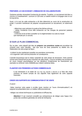 PREPARER, LE CAS ECHEANT L’EMBAUCHE DE COLLABORATEURS
Certaines activités nécessitent l’embauche de salariés. Toutefois, un recrutement doit être vu
comme un investissement : conclure un CDI avec un salarié revient à s’engager avec lui sur
le long terme.
Aussi, si le cout de cette embauche a dû être déterminé au cours de la construction du
projet, il convient maintenant de préparer scrupuleusement ce recrutement, et notamment
de:
- déterminer avec précision le poste et les tâches prévues
- valider l’incidence d’une telle embauche sur les charges de personnel (salaires
chargés)
- s’informer et de se faire conseiller sur la réglementation du code du travail
(par exemple par un avocat)

D/ SUR LE PLAN COMMERCIAL
Sur ce plan, votre objectif doit être de préparer vos premières ventes et concrétiser les
contacts avec votre clientèle, tels que vous les avez pressentis ou établis lors de
l'élaboration de votre projet de façon :
- à obtenir le plus rapidement possible vos premières commandes,
- et à organiser votre outil de production en conséquence.
L'activité économique est le moteur essentiel de votre phase de lancement. Votre premier
contrat sera l'événement le plus important de cette phase ; il pourra accélérer les procédures
en cours (impact psychologique sur les décideurs d'organismes de financement par
exemple) ou renforcer votre crédibilité pour obtenir certaines aides.
PLANIFIER VOS PREMIERES ACTIONS COMMERCIALES
Il est nécessaire à ce stade de vous fixer des objectifs à atteindre et de faire des choix
d'actions en tenant compte de vos objectifs mais également de votre capacité
financière.
CREER VOS SUPPORTS DE COMMUNICATION ET DE VENTE
A savoir :
- faites imprimer votre papier à en-tête (avec mention en "cours d'immatriculation") en
soignant sa présentation pour un meilleur effet promotionnel,
- rédigez vos notices techniques ou publicitaires et diffusez-les,
Attention ! Il est vivement conseillé aux entrepreneurs de rédiger avec l'appui d'un
juriste des conditions générales de vente de l'entreprise.

© APCE 2014
42

 