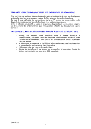 PREPARER VOTRE COMMUNICATION ET VOS EVENEMENTS DE DEMARRAGE
D’un point de vue pratique, les premières actions commerciales ne devront pas être lancées
tant que l’entreprise ne sera pas en mesure de faire face aux demandes des clients.
De plus, il sera préférable de communiquer, dans un 1er temps, par « micro-cibles » afin
d’avoir le temps de relancer ses interlocuteurs et de s’adapter aux retours.
Enfin, et si besoin est, c’est à ce stade de préparation du projet qu’il conviendra de préparer
les événements de lancement tels que l’inauguration officielle, ou des journées « porte
ouverte ».
FAITES-VOUS CONNAITRE PAR TOUS LES MOYENS ADAPTES A VOTRE ACTIVITE
-

-

Mailing, site internet, flyers, annonces dans la presse technique et
professionnelle, inscription dans les annuaires professionnels, adhésion à des
organismes professionnels, participation aux manifestations, foires, expositions
de votre secteur, …
si nécessaire, acquérez de la visibilité dans les médias avec des interviews dans
la presse locale, sur internet ou dans des radios,
référencez votre site internet, le cas échéant.
Menez personnellement les actions de prospection et poursuivre toutes les
actions commerciales que vous avez déjà engagées.

© APCE 2014
43

 
