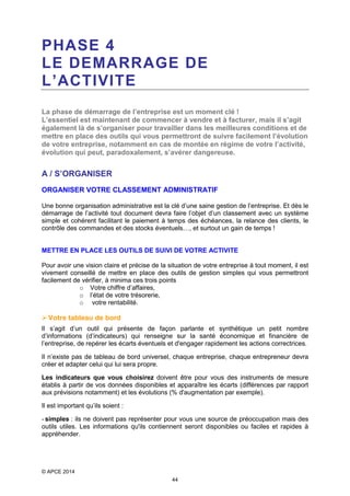 PHASE 4
LE DEMARRAGE DE
L’ACTIVITE
La phase de démarrage de l’entreprise est un moment clé !
L’essentiel est maintenant de commencer à vendre et à facturer, mais il s’agit
également là de s’organiser pour travailler dans les meilleures conditions et de
mettre en place des outils qui vous permettront de suivre facilement l’évolution
de votre entreprise, notamment en cas de montée en régime de votre l’activité,
évolution qui peut, paradoxalement, s’avérer dangereuse.

A / S’ORGANISER
ORGANISER VOTRE CLASSEMENT ADMINISTRATIF
Une bonne organisation administrative est la clé d’une saine gestion de l’entreprise. Et dès le
démarrage de l’activité tout document devra faire l’objet d’un classement avec un système
simple et cohérent facilitant le paiement à temps des échéances, la relance des clients, le
contrôle des commandes et des stocks éventuels…, et surtout un gain de temps !

METTRE EN PLACE LES OUTILS DE SUIVI DE VOTRE ACTIVITE
Pour avoir une vision claire et précise de la situation de votre entreprise à tout moment, il est
vivement conseillé de mettre en place des outils de gestion simples qui vous permettront
facilement de vérifier, à minima ces trois points
o Votre chiffre d’affaires,
o l’état de votre trésorerie,
o votre rentabilité.

 Votre tableau de bord
Il s’agit d’un outil qui présente de façon parlante et synthétique un petit nombre
d’informations (d’indicateurs) qui renseigne sur la santé économique et financière de
l’entreprise, de repérer les écarts éventuels et d'engager rapidement les actions correctrices.
Il n’existe pas de tableau de bord universel, chaque entreprise, chaque entrepreneur devra
créer et adapter celui qui lui sera propre.
Les indicateurs que vous choisirez doivent être pour vous des instruments de mesure
établis à partir de vos données disponibles et apparaître les écarts (différences par rapport
aux prévisions notamment) et les évolutions (% d'augmentation par exemple).
Il est important qu’ils soient :
- simples : ils ne doivent pas représenter pour vous une source de préoccupation mais des
outils utiles. Les informations qu'ils contiennent seront disponibles ou faciles et rapides à
appréhender.

© APCE 2014
44

 