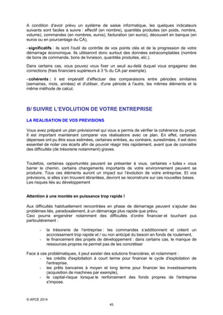 A condition d'avoir prévu un système de saisie informatique, les quelques indicateurs
suivants sont faciles à suivre : effectif (en nombre), quantités produites (en poids, nombre,
volume), commandes (en nombres, euros), facturation (en euros), découvert en banque (en
euros ou en pourcentage du CA),
- significatifs : ils sont l'outil de contrôle de vos points clés et de la progression de votre
démarrage économique. Ils utiliseront donc surtout des données extracomptables (nombre
de bons de commande, bons de livraison, quantités produites, etc.).
Dans certains cas, vous pouvez vous fixer un seuil au-delà duquel vous engagerez des
corrections (frais financiers supérieurs à 3 % du CA par exemple).
- cohérents : il est impératif d’effectuer des comparaisons entre périodes similaires
(semaines, mois, années) et d'utiliser, d'une période à l'autre, les mêmes éléments et la
même méthode de calcul.

B/ SUIVRE L’EVOLUTION DE VOTRE ENTREPRISE
LA REALISATION DE VOS PREVISIONS
Vous avez préparé un plan prévisionnel qui vous a permis de vérifier la cohérence du projet.
Il est important maintenant comparer vos réalisations avec ce plan. En effet, certaines
dépenses ont pu être sous estimées, certaines entrées, au contraire, surestimées, il est donc
essentiel de noter ces écarts afin de pouvoir réagir très rapidement, avant que de connaitre
des difficultés (de trésorerie notamment) graves.

Toutefois, certaines opportunités peuvent se présenter à vous, certaines « tuiles » vous
barrer le chemin, certains changements importants de votre environnement peuvent se
produire. Tous ces éléments auront un impact sur l’évolution de votre entreprise. Et vos
prévisions, si elles s’en trouvent ébranlées, devront se reconstruire sur ces nouvelles bases.
Les risques liés au développement
Attention à une montée en puissance trop rapide !
Aux difficultés habituellement rencontrées en phase de démarrage peuvent s’ajouter des
problèmes liés, paradoxalement, à un démarrage plus rapide que prévu.
Ceci pourra engendrer notamment des difficultés d’ordre financier et touchant pus
particulièrement :
-

la trésorerie de l’entreprise : les commandes s’additionnent et créent un
accroissement trop rapide et / ou non anticipé du besoin en fonds de roulement,
le financement des projets de développement : dans certains cas, le manque de
ressources propres ne permet pas de les concrétiser

Face à ces problématiques, il peut exister des solutions financières, et notamment :
- les crédits d'exploitation à court terme pour financer le cycle d'exploitation de
l'entreprise,
- les prêts bancaires à moyen et long terme pour financer les investissements
(acquisition de machines par exemple),
- le capital-risque lorsque le renforcement des fonds propres de l'entreprise
s'impose.

© APCE 2014
45

 