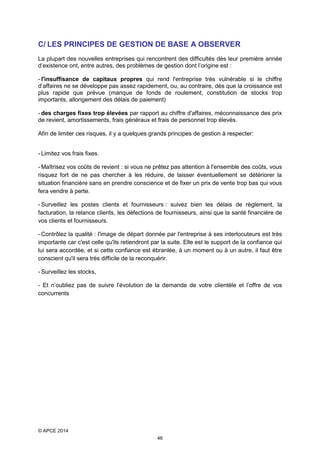C/ LES PRINCIPES DE GESTION DE BASE A OBSERVER
La plupart des nouvelles entreprises qui rencontrent des difficultés dès leur première année
d’existence ont, entre autres, des problèmes de gestion dont l’origine est :
- l'insuffisance de capitaux propres qui rend l'entreprise très vulnérable si le chiffre
d’affaires ne se développe pas assez rapidement, ou, au contraire, dès que la croissance est
plus rapide que prévue (manque de fonds de roulement, constitution de stocks trop
importants, allongement des délais de paiement)
- des charges fixes trop élevées par rapport au chiffre d'affaires, méconnaissance des prix
de revient, amortissements, frais généraux et frais de personnel trop élevés.
Afin de limiter ces risques, il y a quelques grands principes de gestion à respecter:
- Limitez vos frais fixes.
- Maîtrisez vos coûts de revient : si vous ne prêtez pas attention à l'ensemble des coûts, vous
risquez fort de ne pas chercher à les réduire, de laisser éventuellement se détériorer la
situation financière sans en prendre conscience et de fixer un prix de vente trop bas qui vous
fera vendre à perte.
- Surveillez les postes clients et fournisseurs : suivez bien les délais de règlement, la
facturation, la relance clients, les défections de fournisseurs, ainsi que la santé financière de
vos clients et fournisseurs.
- Contrôlez la qualité : l'image de départ donnée par l'entreprise à ses interlocuteurs est très
importante car c'est celle qu'ils retiendront par la suite. Elle est le support de la confiance qui
lui sera accordée, et si cette confiance est ébranlée, à un moment ou à un autre, il faut être
conscient qu'il sera très difficile de la reconquérir.
- Surveillez les stocks,
- Et n’oubliez pas de suivre l’évolution de la demande de votre clientèle et l’offre de vos
concurrents

© APCE 2014
46

 