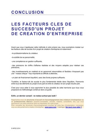 CONCLUSION
LES FACTEURS CLES DE
SUCCESD'UN PROJET
DE CREATION D'ENTREPRISE

Avant que vous n’appliquiez cette méthode à votre propre cas, nous souhaitons insister sur
les facteurs clés de succès d'un projet de création d'entreprise et notamment :
- le professionnalisme du créateur,
- la solidité de sa personnalité,
- une compétence en gestion suffisante,
- des prévisions de chiffre d'affaires réalistes et des moyens adaptés pour réaliser ces
prévisions,
- des investissements en matériel et en personnel raisonnables et flexibles n'imposant pas
une " masse critique " trop importante et difficile à atteindre,
- un plan de financement équilibré, avec des fonds propres suffisants.
Toutefois, le facteur-clé de succès le plus fondamental réside dans l'équilibre, l'harmonie
entre tous les éléments du projet d'une part et entre le créateur et son projet d'autre part.
C'est pour vous aider à vous approcher le plus possible de cette harmonie que nous vous
proposons la méthodologie contenue dans ce guide.
Enfin, un dernier conseil : ne restez surtout pas isolé !
Rapprochez-vous de structures d’accueil et d’accompagnement des créateurs d’entreprises ou
de professionnels libéraux (experts-comptables, avocats, notaires, consultants, etc.) qui vous
apporteront une aide précieuse dans la préparation de votre projet.
Pour connaître les structures d’accompagnement proches de votre lieu d’implantation, connectezvous au site-portail de la création d’entreprise : www.apce.com / rubrique Qui peut vous aider ?

© APCE 2014
47

 