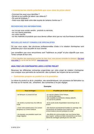  Inventoriez les clients potentiels que vous visez de prime abord
- Comment les avez-vous identifiés ?
- Qu'est-ce qui justifie de retenir ces cibles-là ?
- Où sont-ils localisés ?
- Avez-vous déjà testé votre idée auprès de certains d’entre eux ?
RECHERCHEZ DES INFORMATIONS
- sur ce que vous voulez vendre : produits ou services,
- sur vos clients potentiels,
- sur votre marché,
- sur les matériels et produits que vous devrez utiliser ainsi que sur vos fournisseurs éventuels.
RECUEILLEZ AVIS ET CONSEILS DE SPECIALISTES
Où que vous soyez, des structures professionnelles d'aide à la création d'entreprise sont
présentes pour vous accueillir et vous orienter.
Les conseillers que vous rencontrerez sont "extérieurs au projet" et plus objectifs que vous.
Tenez compte de leur avis.
 Pour identifier des organismes proches de chez vous, vous pouvez consulter la rubrique « Qui peut
vous aider ? » sur le site de l’APCE : www.apce.com

ANALYSEZ LES CONTRAINTES LIEES A VOTRE PROJET
Recensez les différentes contraintes engendrées par votre projet de création d’entreprise.
Leur analyse vous permettra de rechercher, dès à présent, les moyens de les surmonter.

 Contraintes propres au produit ou à la prestation
La nature du produit ou de la prestation, ses caractéristiques, son processus de fabrication ou
de mise sur le marché, etc., entraînent des contraintes à ne pas négliger.
Exemples
Vous envisagez :

N’oubliez pas de tenir compte :

- de fabriquer un produit de luxe

- du coût de création d'une marque,
- du coût de fabrication,
- des modalités de distribution (réseau sélectif),
- du coût de la publicité.

- de vendre un produit issu d'un effet de
mode

- de la courte durée d'exploitation économique de ce
produit

- d’axer votre activité autour d’un produit
dangereux ou à forte nuisance

- des réactions spontanément hostiles du voisinage, des
mouvements de protection de la nature ou de
consommateurs pouvant paralyser le projet

- de proposer une prestation ayant une
image négative

- des efforts de communication que vous devrez faire
pour inspirer confiance et faire comprendre à vos futurs
clients les avantages spécifiques de votre offre

© APCE 2014
5

 