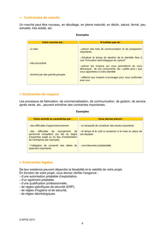  Contraintes de marché
Un marché peut être nouveau, en décollage, en pleine maturité, en déclin, saturé, fermé, peu
solvable, très éclaté, etc.
Exemples
Votre marché est :

N’oubliez pas de :

- à créer

- prévoir des frais de communication et de prospection
importants,
- d’évaluer le temps de réaction de la clientèle face à
une "innovation technologique de rupture"

- très encombré
- prévoir les moyens qui vous permettront de vous
démarquer de vos concurrents, les « petits plus » que
vous apporterez à votre clientèle
- dominé par des grands groupes
- réfléchir aux moyens à envisager pour vous confronter
avec eux

 Contraintes de moyens
Les processus de fabrication, de commercialisation, de communication, de gestion, de service
après vente, etc., peuvent entraîner des contraintes importantes.
Exemples
Votre activité se caractérise par :

Vous devrez prévoir :

- des difficultés d’approvisionnement

- la nécessité de constituer des stocks importants

- des difficultés de recrutement de
personnel compétent (du fait du degré
d’expertise exigé ou du lieu d’implantation
de l’entreprise par exemple)

- le temps et le coût à consacrer à la mise en place de
vos équipes

- l’obligation de consentir des délais de
paiement importants

- une trésorerie substantielle

 Contraintes légales
De leur existence peuvent dépendre la faisabilité et la viabilité de votre projet.
En fonction de votre projet, vous devrez vérifier l’exigence :
- d’une autorisation préalable d’exploitation,
- d’un agrément préalable,
- d’une qualification professionnelle,
- de règles spécifiques de sécurité (ERP),
- de règles d’hygiène et de sécurité,
- de règles déontologiques.

© APCE 2014
6

 