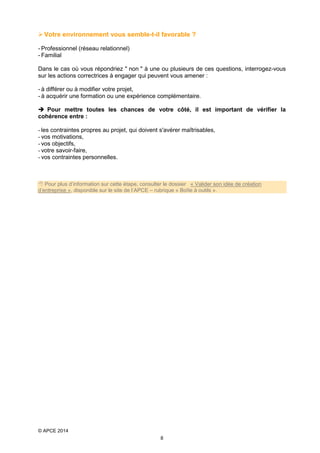  Votre environnement vous semble-t-il favorable ?
- Professionnel (réseau relationnel)
- Familial
Dans le cas où vous répondriez " non " à une ou plusieurs de ces questions, interrogez-vous
sur les actions correctrices à engager qui peuvent vous amener :
- à différer ou à modifier votre projet,
- à acquérir une formation ou une expérience complémentaire.
 Pour mettre toutes les chances de votre côté, il est important de vérifier la
cohérence entre :
- les contraintes propres au projet, qui doivent s'avérer maîtrisables,
- vos motivations,
- vos objectifs,
- votre savoir-faire,
- vos contraintes personnelles.

 Pour plus d’information sur cette étape, consulter le dossier « Valider son idée de création
d’entreprise », disponible sur le site de l’APCE – rubrique « Boîte à outils ».

© APCE 2014
8

 