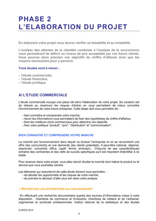 PHASE 2
L’ELABORATION DU PROJET
En élaborant votre projet vous devrez vérifier sa faisabilité et sa rentabilité.
L’analyse des attentes de la clientèle combinée à l’analyse de la concurrence
vous permettront de définir un niveau de prix acceptable par vos futurs clients.
Vous pourrez alors préciser vos objectifs de chiffre d’affaires ainsi que les
moyens nécessaires pour y parvenir.
Trois études sont à mener :
- l'étude commerciale,
- l'étude financière,
- l'étude juridique.

A/ L'ETUDE COMMERCIALE
L’étude commerciale occupe une place clé dans l’élaboration de votre projet. Sa vocation est
de réduire au maximum les risques d’échec en vous permettant de mieux connaître
l'environnement de votre future entreprise. Cette étape doit vous permettre de :
- bien connaître et comprendre votre marché,
- réunir les informations vous permettant de fixer des hypothèses de chiffre d'affaires,
- faire les meilleurs choix commerciaux pour atteindre vos objectifs,
- fixer votre politique "produit", "prix", "distribution" et "communication".
BIEN CONNAITRE ET COMPRENDRE VOTRE MARCHE
Le marché est l’environnement dans lequel va évoluer l'entreprise et où se rencontrent une
offre (les concurrents) et une demande (les clients potentiels). Il peut-être national, régional,
saisonnier, concentré, diffus, captif, fermé, ambulant... Chacune de ses caractéristiques
entraîne des contraintes et des clefs de succès spécifiques qu'il est important d'identifier à ce
stade.
Pour avancer dans votre projet, vous allez devoir étudier le marché dont relève le produit ou le
service que vous souhaitez vendre.
Les éléments qui ressortiront de cette étude doivent vous permettre :
- de déceler les opportunités et les risques de votre marché,
- de prendre la décision d'aller plus loin dans votre analyse.

 RECHERCHEZ LES INFORMATIONS QUI VOUS MANQUENT
- En effectuant une recherche documentaire auprès des sources d’informations mises à votre
disposition : chambres de commerce et d’industrie, chambres de métiers et de l’artisanat,
organismes et syndicats professionnels, Institut national de la statistique et des études
© APCE 2014
9

 