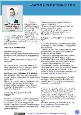 Comment gérer sa présence en ligne?




                                      Gérer sa         - Evaluation des communautés (influences
                              présence en ligne        relatives et relations)
  Blogueur influent,          peut très vite devenir   - Engagement avec la communauté (dans les
  expert en médias            chronophage. Il faut     discussions et en interaction).
        sociaux               savoir par où            Ce guide est un exemple d'un engagement
                              commencer mais           collaboratif à forte valeur ajoutée pour
                              également savoir ce      l'écosystème. Merci Amine ;)
que l'on veut faire. Pourquoi devenir une
"identité active" ? Quels en sont les bénéfices ?
Partager vos pensées avec les autres est le meilleur
moyen de les faires évoluer. Plus vous donnez,
plus vous recevez.                                     1. Créer des comptes sur les réseaux de vos cibles
                                                       (twitter pour la veille, linkedin & viadeo pour le
                                                       pro, facebook)
                                                       2. Mettez en place une veille pour trouver votre
Qu'est-ce que la présence ?                            positionnement. De quoi parle-t-on ? Quelle
Présence passive : une projection d'une trace que      pourra être ma contribution ?
vous avez laissée dans l'esprit de la personne qui     3. Création et publication de contenu (twitter
la voit.                                               pour s'exercer puis article pour un blog)
Présence active : une connexion avec vous en           4. Diffusez votre contenu au sein de vos réseaux
temps réel                                             et connectez-le avec les autres contenus relatifs.
                                                       5. Community Management en 3 parties :
Une identité active, c'est un peu la somme des         Identification, Evaluation & Engagement. Des
deux. Votre identité étant la résultante de vos        outils comme ecairn vous permettent de créer des
actes passés et de vos actions actuelles.              projets de marketing communautaire et de
                                                       faciliter le travail de community management (cf
                                                       screencast http://bit.ly/screencast_jfr).
Pour être présent dans votre environnement il
convient de bien savoir qui est qui, qui dit quoi et   Vous avez probablement des centres d'intérêts
qui fait quoi.                                         particuliers voire des passions. Quel effet cela
Quand vous avez ces réponses vous pouvez alors         vous fait quand vous échangez avec quelqu'un
choisir où est-ce que vous souhaitez vous              qui partage votre passion?
positionner. Puis vous pouvez entrer dans une
dynamique de publication de contenus et de
distribution de ceux-ci.                               Gérer sa présence en ligne c'est pour moi être à
                                                       l'écoute et contribuer du mieux que l'on peut.
                                                       Commencez donc par explorer les réseaux
                                                       sociaux pour y établir une présence active et
                                                       mettez-vous dans une dynamique de contenus et
Pour aller plus loin dans la gestion de sa présence    de rencontres avec d'autres présences actives en
il convient de prendre du recul et d'industrialiser    ligne.
les opérations de veille et d'engagements.             Vous trouverez une présence active de ma part
Voici les 3 différentes fonctions à mettre en place:   sur la question des réseaux sociaux ici :
- Identification des communautés (recensement          http://reseaux-sociaux.net/
des sites et médias)

                                                                                                          10
                                                                                                           1
                               Ouvrage sous licence Creative Commons BY-NC-ND 3.0
 