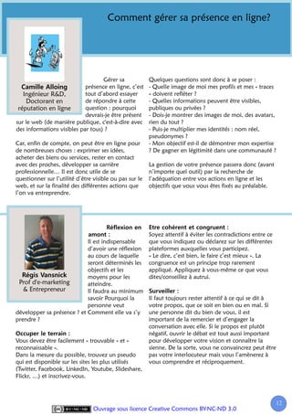 Comment gérer sa présence en ligne?




                                   Gérer sa              Quelques questions sont donc à se poser :
                            présence en ligne, c’est     - Quelle image de moi mes profils et mes « traces
   Ingénieur R&D,           tout d’abord essayer         » doivent refléter ?
    Doctorant en            de répondre à cette          - Quelles informations peuvent être visibles,
 réputation en ligne        question : pourquoi          publiques ou privées ?
                            devrais-je être présent      - Dois-je montrer des images de moi, des avatars,
sur le web (de manière publique, c'est-à-dire avec       rien du tout ?
des informations visibles par tous) ?                    - Puis-je multiplier mes identités : nom réel,
                                                         pseudonymes ?
Car, enfin de compte, on peut être en ligne pour         - Mon objectif est-il de démontrer mon expertise
de nombreuses choses : exprimer ses idées,               ? De gagner en légitimité dans une communauté ?
acheter des biens ou services, rester en contact
avec des proches, développer sa carrière                 La gestion de votre présence passera donc (avant
professionnelle… Il est donc utile de se                 n’importe quel outil) par la recherche de
questionner sur l’utilité d’être visible ou pas sur le   l’adéquation entre vos actions en ligne et les
web, et sur la finalité des différentes actions que      objectifs que vous vous êtes fixés au préalable.
l’on va entreprendre.




                                                         Soyez attentif à éviter les contradictions entre ce
                            Il est indispensable         que vous indiquez ou déclarez sur les différentes
                            d’avoir une réflexion        plateformes auxquelles vous participez.
                            au cours de laquelle         « Le dire, c’est bien, le faire c’est mieux ». La
                            seront déterminés les        congruence est un principe trop rarement
                            objectifs et les             appliqué. Appliquez à vous-même ce que vous
                            moyens pour les              dites/conseillez à autrui.
 Prof d'e-marketing         atteindre.
   & Entrepreneur           Il faudra au minimum
                            savoir Pourquoi la           Il faut toujours rester attentif à ce qui se dit à
                            personne veut                votre propos, que ce soit en bien ou en mal. Si
développer sa présence ? et Comment elle va s’y          une personne dit du bien de vous, il est
prendre ?                                                important de la remercier et d’engager la
                                                         conversation avec elle. Si le propos est plutôt
                                                         négatif, ouvrir le débat est tout aussi important
Vous devez être facilement « trouvable » et «            pour développer votre vision et connaître la
reconnaissable ».                                        sienne. De la sorte, vous ne convaincrez peut être
Dans la mesure du possible, trouvez un pseudo            pas votre interlocuteur mais vous l’amènerez à
qui est disponible sur les sites les plus utilisés       vous comprendre et réciproquement.
(Twitter, Facebook, LinkedIn, Youtube, Slideshare,
Flickr, …) et inscrivez-vous.



                                                                                                               12
                                                                                                                1
                                 Ouvrage sous licence Creative Commons BY-NC-ND 3.0
 