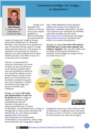 Comment protéger son image /
                                               sa réputation ?



                                      L’image ou la    mots, profils plateformes communautaires,
                              réputation d’un          vidéos), http://docjax.com (recherche de
 Consultant en veille,        individu sur Internet    documents : plaquette, présentation, courrier),
   e-Réputation et            est-ce que les experts    http://pikanews.com (recherche de retombées
  Community Mngt              appellent le «           presse dans lesquelles vous êtes cités),
                              Personnal Branding »,    http://tinyeye.com (recherche par une image),
                              plus communément         http://docteur-tweety.com (recherche dans
traduit en français par l’image de marque              twitter sur le contenu francophone).
personnelle. Globalement, le « Personnal
Branding » d’une personne est le résultat de ce        Protéger son image
que l’on dit de/sur elle par rapport à l’image
perçue des internautes qui y sont exposés. La                                  . Plus vous êtes visibles, plus
réputation d’une personne sur Internet se              la critique est facile qu’elle soit bonne ou
façonne ou se salie sensiblement de la même            mauvaise. Savoir protéger son image n’est pas
manière que dans la vie réelle. Si vous n’en           une science mais un art.
n’avez pas encore conscience,

Internet a la particularité de
conserver l’information sans limite
de durée. Ce que vous écrivez ou
ce que d’autres racontent de/sur
vous sont possiblement visibles de
tous aujourd’hui, demain et pour
presque toujours. Chacun de vos
gestes, de vos interventions, de
vos silences comptent et peuvent
avoir des conséquences. A défaut
de maitriser votre image vous
pouvez la travailler pour
l’améliorer.

Protéger son image

                 (textes, images et
vidéos) de la manière la plus
instantanée pour pouvoir
intervenir si nécessaire à une
attaque personnelle dans un forum
de discussions, un commentaire dans un blog, un        L’expérience montre que si vous n’êtes pas actifs
message dans un réseau social, une photo mal           vos détracteurs ne se gêneront pas à vous casser
intentionnée, etc. Il est utile de connaitre           du sucre sur le dos. A l’inverse, si votre présence
quelques petits outils comme                           est trop marquée vous risquez de les agacer.
http://123people.com (centralisation
d’information sur une personne : photos, blog,
nom de domaine, liens, biographie, nuage de

                                                                                                                 13
                                                                                                                  1
                               Ouvrage sous licence Creative Commons BY-NC-ND 3.0
 