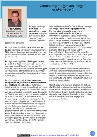 Comment protéger son image /
                                                sa réputation ?



                             Protéger son image        Même si la démarche n’est pas évidente, protéger
                                                       son image
 Consultant en veille,
   e-Réputation et                      , participer                              . En effet, les
  Community Mngt             aux échanges pour         informations publiées de vous à l’époque où
                             montrer votre             vous étiez étudiants ne correspondent peut-être
                             présence (répondre,       plus à l’image que vous souhaiteriez véhiculer 20
commenter, partager).                                  ans plus tard. Pourtant, la mémoire de l’Internet
                                                       faisant, des images compromettantes, des
Protéger son image                                     participations à des mouvements ou des prises de
         pour faire taire des éventuelles rumeurs.     positions d’hier peuvent nuire à votre
N’hésitez pas à partager vos contributions à des       image/réputation d’aujourd’hui. Par exemple,
projets collaboratifs ou à réutiliser des avis très    c’est de plus en plus monnaie courante de la part
positifs sur vous.                                     des cabinets de recrutement ou des services
                                                       ressources humaines des entreprises de s’appuyer
Protéger son image                                     sur la mémoire de l’Internet pour différencier les
                                      pour qu’ils      candidats ou vérifier un CV.
prennent votre défense le jour où vous êtes
chahutés. Pour cela, il est conseillé de développer    D'après une récente étude réalisée par Microsoft,
votre réseau de connaissances grâce au principe        23% des recruteurs français se renseignent sur le
des réseaux sociaux (Facebook, LinkedIn, Vidéo,        profil des postulants avant de les engager. De plus
Twitter, etc).                                         en plus d'entreprise s'occupent de reconstruire
                                                       aux internautes une bonne e-réputation pour une
Protéger son image                                     meilleure employabilité.

                                . Partons du           Dans le cas d’une mauvaise situation en matière
principe qu’il est presque impossible de supprimer     d’e-Réputation, plusieurs scénarios sont possibles.
une information que vous n’auriez jamais voulu         Selon les cas, vous pourrez tenter de faire oublier
voir apparaitre dans la première page de résultats     l’information, discuter avec les détracteurs, ne pas
de Google (un dénigrement, un message qui date         répondre aux attaques, demander la suppression
de 5 ans qui ne serait pas représentatif, etc.).       des attaques ou si nécessaire engager une
Ce que vous pouvez faire par contre, c’est de          procédure judiciaire.
vous appuyer sur le principe du référencement
naturel des moteurs de recherches pour ajouter
en tête de liste des résultats positifs devant les
résultats négatifs qui vont descendre
progressivement dans les deuxièmes et troisièmes
pages de résultats. Sachant que les internautes ne
vont jamais consulter les résultats au-delà de la
deuxième page vous pouvez réussir à améliorer
votre image par le principe d’ «enNETtement »
pour faire oublier l’information.




                                                                                                          14
                                                                                                           1
                                Ouvrage sous licence Creative Commons BY-NC-ND 3.0
 