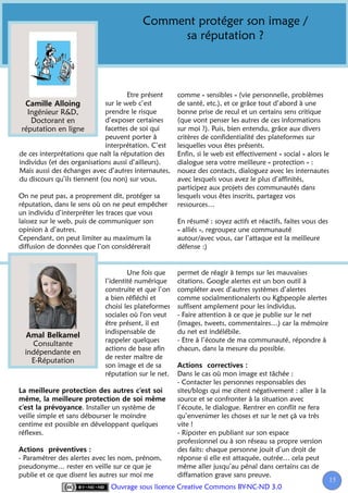 Comment protéger son image /
                                              sa réputation ?



                                      Etre présent    comme « sensibles » (vie personnelle, problèmes
                              sur le web c’est        de santé, etc.), et ce grâce tout d’abord à une
   Ingénieur R&D,             prendre le risque       bonne prise de recul et un certains sens critique
    Doctorant en              d’exposer certaines     (que vont penser les autres de ces informations
 réputation en ligne          facettes de soi qui     sur moi ?). Puis, bien entendu, grâce aux divers
                              peuvent porter à        critères de confidentialité des plateformes sur
                              interprétation. C’est   lesquelles vous êtes présents.
de ces interprétations que naît la réputation des     Enfin, si le web est effectivement « social » alors le
individus (et des organisations aussi d’ailleurs).    dialogue sera votre meilleure « protection » :
Mais aussi des échanges avec d’autres internautes,    nouez des contacts, dialoguez avec les internautes
du discours qu’ils tiennent (ou non) sur vous.        avec lesquels vous avez le plus d’affinités,
                                                      participez aux projets des communautés dans
On ne peut pas, a proprement dit, protéger sa         lesquels vous êtes inscrits, partagez vos
réputation, dans le sens où on ne peut empêcher       ressources…
un individu d’interpréter les traces que vous
laissez sur le web, puis de communiquer son           En résumé : soyez actifs et réactifs, faites vous des
opinion à d’autres.                                   « alliés », regroupez une communauté
Cependant, on peut limiter au maximum la              autour/avec vous, car l’attaque est la meilleure
diffusion de données que l’on considérerait           défense :)


                                     Une fois que     permet de réagir à temps sur les mauvaises
                             l’identité numérique     citations. Google alertes est un bon outil à
                             construite et que l’on   compléter avec d’autres systèmes d’alertes
                             a bien réfléchi et       comme socialmentionalerts ou Kgbpeople alertes
                             choisi les plateformes   suffisent amplement pour les individus.
                             sociales où l'on veut    - Faire attention à ce que je publie sur le net
                             être présent, il est     (images, tweets, commentaires…) car la mémoire
                             indispensable de         du net est indélébile.
                             rappeler quelques        - Etre à l’écoute de ma communauté, répondre à
    Consultante
                             actions de base afin     chacun, dans la mesure du possible.
  indépendante en
                             de rester maître de
    E-Réputation
                             son image et de sa
                             réputation sur le net.   Dans le cas où mon image est tâchée :
                                                      - Contacter les personnes responsables des
                                                      sites/blogs qui me citent négativement : aller à la
                                                      source et se confronter à la situation avec
                      . Installer un système de       l’écoute, le dialogue. Rentrer en conflit ne fera
veille simple et sans débourser le moindre            qu’envenimer les choses et sur le net çà va très
centime est possible en développant quelques          vite !
réflexes.                                             - Riposter en publiant sur son espace
                                                      professionnel ou à son réseau sa propre version
                                                      des faits: chaque personne jouit d’un droit de
- Paramétrer des alertes avec les nom, prénom,        réponse si elle est attaquée, outrée… cela peut
pseudonyme… rester en veille sur ce que je            même aller jusqu’au pénal dans certains cas de
publie et ce que disent les autres sur moi me         diffamation grave sans preuve.
                                                                                                              15
                                                                                                               1
                               Ouvrage sous licence Creative Commons BY-NC-ND 3.0
 