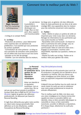 Comment tirer le meilleur parti du Web ?




                                    Le web donne     les blogs sont, en général, très bien référencés.
                            la possibilité à         Selon les choix pertinents de vos titres et de votre
  Prof d'e-marketing        chaque individu de       stratégie SEO, vous apparaîtrez dans les moteurs
    & Entrepreneur          développer son           pour des recherches concernant votre expertise.
                            image. Pour en tirer
                            parti, deux supports
                            sont incontournables     - Veille : Mettre en place un système de veille est
: le blog et un compte Twitter.                      important pour rester à jour dans vos domaines.
                                                     Partagez les informations les plus pertinentes que
                                                     vous aurez trouvées sur Twitter.
- Production de contenus : pour (dé)montrer          - Rassemblez votre communauté : Ce faisant et
votre expertise dans vos domaines de                 selon la pertinence de votre partage, vous ne
prédilection, il est essentiel que vous produisiez   manquerez pas de vous constituer une
du contenu qualitatif.                               communauté. Faites en sorte de la faire vivre :
- Centralisation de votre présence : un blog va      Engagez la conversation, montrez votre
vous permettre de centraliser votre production       disponibilité, répondez aux questions, mettez en
via vos billets mais aussi tout ce que vous aurez    relation,…
 uploader sur les sites de partage.                  - Drainer du trafic vers le blog : Twitter est le
- Visibilité : Lors de recherche dans les moteurs,   meilleur relais pour générer des visites.




                                                     http://bit.ly/def-perso-brand).

                                                     Cette démarche est très puissante pour servir de
                                                     fil conducteur à la gestion de son identité et de sa
                                                     réputation sur Internet. Elle nous donne une
                                                     vision stratégique qui évite d'entrer sur le Web
                                                     avec une approche uniquement technologique
     Social Media                                    (outils).
       Strategist            Gérer son identité et
                             sa réputation           L'objectif n'est pas d'utiliser tous les outils mais de
                             numérique, c'est un     savoir choisir les outils qui sont en cohérence
                             ventre mou. On ne       avec notre projet professionnel et ensuite les
sait pas par quel bout prendre le problème.          articuler efficacement.
Lorsque j'étais dans la R&D de CV 2.0 (http://cv-
20.com), logiciel de gestion des références          Tirer le meilleur parti du Web, c'est donc avec
professionnels, j'ai découvert par hasard le         une vision stratégique et en d'autres termes être
Personal Branding.                                   capable de mieux se connaître (définir son
                                                     identité), mieux se faire connaître (développer sa
Il s'agit d'une démarche pour gérer notre carrière   notoriété) et mieux se faire reconnaître
en créant notre marque personnelle (Voir             (construire, surveiller et défendre sa réputation).
définition sur le site d'Authentys, société          Et à chaque étape, sélectionner les outils plus
francophone du Personal Branding :                   pertinents !

                                                                                                               17
                                                                                                                1
                                Ouvrage sous licence Creative Commons BY-NC-ND 3.0
 