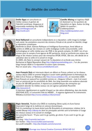 Bio détaillée des contributeurs


              est consultante en                                          est ingénieur R&D
médias sociaux et gestion de                            et doctorant sur les questions de
l'identité numérique, blogueuse et                      réputation en ligne. Auteur du blog
responsable marketing chez XWiki                        dédié à la question :
http://emilieogez.com et                                Caddereputation
http://xwiki.com                                        http://caddereputation.over-
                                                        blog.com/


                   est consultante indépendante en e-réputation: veille image & stratégie
web social. Ses prestations couvrent des missions d’étude et de conseil en identité, image
et réputation numériques.
Diplômée en Droit, Sciences Politiques et Intelligence Economique, Amal débute sa
carrière en 2006 par des missions en veille stratégique (veille concurrentielle, veille
technologique et veille média) pour des PME et des grands comptes. En 2007, lors d’une
mission pour le compte d’une agence de RP parisienne, Amal se confronte aux enjeux des
blogs et des réseaux sociaux pour des entreprises BTOB, BTOC. Dès lors, elle décide de se
spécialiser dans la veille et le conseil en image.
En 2009, elle flaire le concept naissant de l’e-réputation et co-fonde avec Amine
Benhamza le Digital Reputation Blog http://digitalreputationblog.com , l’un des premiers
blogs français dédié à l’e-réputation et autres sujets connexes.
Pour en savoir plus : http://www.amalbelkamel.com


                       est internaute depuis ses débuts en France, présent sur les réseaux
sociaux depuis 2003 et premier blogueur à avoir traité spécifiquement la thématique du
Web 2.0 en France sur Webdeux.info http://www.webdeux.info, en novembre 2005.
Jean-François est aujourd’hui considéré comme un « blogueur influent » mais il est avant
tout un passionné par les possibilités du Web. Son blog rassemble une audience abonnée
de plus de 100 000 personnes. Il répond aux problématiques des entreprises qui
souhaitent aborder les médias sociaux via son agence spécialisée PowerOn
http://poweron.fr
Il intervient régulièrement en qualité d’expert sur des salons eMarketing, dans des écoles
(ESCP-EAP ECE), à l’université d’été du MEDEF… Il organise également les événements
           ,
Webdeux.Connect.http://www.webdeux.info/connect/



                  Titulaire d'un DESS en marketing (3ème cycle) et d'une licence
(équivalent belge de la maîtrise) en sciences économiques.
Prof d’e-marketing à la haute école Lucia De Brouckère et entrepreneur, créateur de la
société Dkoop http://dkoop.be dont les principales activités sont la formation à l'usage
des réseaux sociaux et le conseil en stratégie.
Son proverbe favori : "If you want to go quickly, go alone; if you want to go far, go
together."
Son blog : http://vansnick.isexl.com
Son Twitter : http://www.twitter.com/vansnick
Son profil LinkedIN : http://be.linkedin.com/in/vansnick
                                                                                           19
                                                                                            1
                Ouvrage sous licence Creative Commons BY-NC-ND 3.0
 