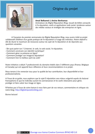 Origine du projet


                                                        &
                                      Animateurs du Digital Reputation Blog: recueil de billets consacrés
                                      à l'e-réputation, outils et applications web social, tendances autour
                                      des médias sociaux et stratégies des entreprises en ligne.




       A l'occasion du premier anniversaire du Digital Reputation Blog, nous avons initié ce projet
collaboratif d'édition d'un guide pratique de l'e-réputation à l'usage des individus. Notre objectif a
été de réunir le maximum de ressources autour du sujet de l'e-réputation et de répondre aux
questions suivantes:

- De quoi parle-t-on ? L'internet, le web, le web social, l'e-réputation.
- Comment construire son identité numérique?
- Comment gérer sa présence en ligne?
- Comment protéger son image/sa réputation?
- Comment tirer le meilleur parti du web?


Notre initiative a séduit 7 professionnels du domaine établis dans 3 différents pays (France, Belgique
et Canada) qui ont apporté leurs réflexions et leurs recommandations à ce projet.

Nous tenons à les remercier tous pour la qualité de leur contribution, leur disponibilité et leur
professionnalisme.

A l'issue de ce guide, nous espérons que le sujet E-réputation sera mieux vulgarisé auprès du lectorat
francophone et que les individus auront les connaissances et les outils nécessaires pour gérer,
protéger et faire valoir leur image en ligne.

N'hésitez pas à l'issue de votre lecture à nous faire part de vos retours, commentaires et critiques via
notre blog: http://digitalreputationblog.com

Bonne lecture!




                                                                                                           2
                               Ouvrage sous licence Creative Commons BY-NC-ND 3.0
 