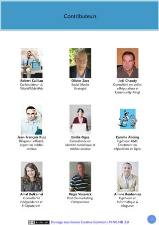 Contributeurs




Co-fondateur du                   Social Media               Consultant en veille,
WorldWideWeb                        Strategist                 e-Réputation et
                                                              Community Mngt




Blogueur influent,               Consultante en                Ingénieur R&D,
expert en médias              identité numérique et             Doctorant en
     sociaux                     médias sociaux              réputation en ligne




   Consultante                 Prof d'e-marketing,               Ingénieur en
indépendante en                   Entrepreneur                 Informatique &
  E-Réputation                                                     blogueur



                                                                                     3
                     Ouvrage sous licence Creative Commons BY-NC-ND 3.0
 