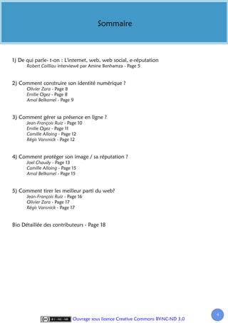 Sommaire



1) De qui parle- t-on : L'internet, web, web social, e-réputation
      Robert Cailliau interviewé par Amine Benhamza - Page 5


2) Comment construire son identité numérique ?
      Olivier Zara - Page 8
      Emilie Ogez - Page 8
      Amal Belkamel - Page 9


3) Comment gérer sa présence en ligne ?
      Jean-François Ruiz - Page 10
      Emilie Ogez - Page 11
      Camille Alloing - Page 12
      Régis Vansnick - Page 12


4) Comment protéger son image / sa réputation ?
      Joel Chaudy - Page 13
      Camille Alloing - Page 15
      Amal Belkamel - Page 15


5) Comment tirer les meilleur parti du web?
      Jean-François Ruiz - Page 16
      Olivier Zara - Page 17
      Régis Vansnick - Page 17


Bio Détaillée des contributeurs - Page 18




                                                                                  4
                             Ouvrage sous licence Creative Commons BY-NC-ND 3.0
 