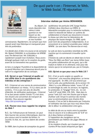 De quoi parle t-on : l'Internet, le Web,
                                          le Web Social, l'E-réputation



                                   Au départ, j’ai       accélérateur de particules LHC (Large Hadron
                            voulu répondre moi-          Collider) deux chercheurs au CERN, le
  Co-fondateur du           même à cette                 laboratoire européen pour la recherche nucléaire,
  WorldWideWeb              question en me               voient la nécessité de réaliser un système de
                            basant sur des               collaboration et d'accès aux documents à travers
                            références sur le sujet      le réseau qui relie tous les laboratoires de
                            et mes humbles               physique des hautes énergies. En 1990, après
connaissances. Rapidement, j’ai compris que mon          avoir écrit des propositions indépendantes, ils se
exposé serait trop théorique et manquerait peut          rencontrent et se mettent ensemble pour réaliser
être de profondeur.                                      WWW. (ce sont donc Tim Berners-Lee et moi)

J’ai décidé alors d’aller à la source et de contacter    Le web est donc la première retombée du LHC,
Mr. Robert CAILLIAU, le co-fondateur du WWW              machine qui n'a commencé à travailler qu'en
avec Tim Berners-Lee. Mr. CAILLIAU a                     2009.
rapidement accepté mon invitation. Nous avons            L'histoire du web est décrite en détail dans le livre
échangé quelques mails sur la vocation du guide,         "How the Web was Born" par James Gillies (avec
avant de lui transmettre mes questions.                  une petite collaboration de ma part), qui a été
                                                         traduit en italien et en allemand, mais pour des
Je tiens à souligner l'humilité et la disponibilité de   raisons que je ne comprends pas, pas en français.
ce grand Monsieur qui a beaucoup œuvré pour le
web et la vulgarisation de ses concepts.

                                                         R.C.: C'est ce qu'en anglais on appelle un
                                                         "misnomer", une mauvaise désignation, un terme
                                                         mal approprié. En effet, 2.0 sous-entend que
                                                         c'est la suite, plus perfectionnée, de la version 1.0.
R.C.: L'internet est une norme de communication           Mais il y a une différence totale: "www 1.0" est
entre ordinateurs sur réseau. Il n'y a donc pas de       la technologie du web: les serveurs, les logiciels,
contenu. Il n'y a pas non plus de sécurité,              les protocoles, le "langage" html, etc. Le vrai
d'identité, de vérification quelconque. L'internet       "web 2.0" serait XML, CSS, SVG. Mais dans la
(il ne faut jamais oublier l'article "l") n'est donc     presse "web 2.0" n'est rien d'autre que la façon
rien d'autre une convention de transport de              d'utiliser web 1.0 par le commun des mortels
données. Vous pouvez regarder:                           pour sa communication avec d'autres êtres
 http://bit.ly/workings-en                               humains. C'est en fait la découverte par l'industrie
                                                         et l'utilisateur des buts que nous nous étions fixés
                                                         dès le début: la collaboration entre gens.

                                                         Le délai de dix ans au moins entre la première
R.C.: Sur l'infrastructure de l'internet, on peut        mise en oeuvre et la re-découverte de "2.0" est
faire tourner des services informatiques, dont les       du à deux facteurs principaux:
plus connus sont le transfert de fichiers, le            1) l'apparition des navigateurs qui ne
courriel, le chat, etc. qui tous datent des années       permettaient pas l'édition des pages (Mosaic et
1970!                                                    dérivés), et
                                                         2) les modems d'accès, qui n'avaient pas de
En 1989, dans la phase de conception du grand            numéro IP fixe (accès temporisé par ligne

                                                                                                                  5
                                Ouvrage sous licence Creative Commons BY-NC-ND 3.0
 