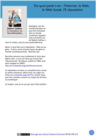 De quoi parle t-on : l'Internet, le Web,
                                          le Web Social, l'E-réputation



                              échanges): rien du
                              monde physique ne
  Co-fondateur du             peut être transposé
  WorldWideWeb                dans le monde
                              numérique (appelez
                              cela la première loi
                              de Robert Cailliau si
vous le voulez, mais j'y crois profondément).

Donc, il nous faut une e-réputation. Mais ça me
gêne. Il doit y avoir d'autres façons de gérer le
monde numérique/virtuel. Peut-être pas.

Peut-être sommes nous condamnés à vivre dans
Matrix (lire, si vous ne l'avez pas encore fait,
"Neuromancer" de Gibson, publié en 1984, mais
donc imaginé en 1983!!
http://en.wikipedia.org/wiki/Neuromancer)

L'e-réputation est donc un symptôme d'un cancer
en pleine croissance: allons-nous, les singes nus
(http://en.wikipedia.org/wiki/The_Naked_Ape)
que nous sommes, trouver un moyen de survivre
au numérique?

Je l'espère, mais je ne suis pas tout à fait confiant.




                                                                                      7
                                 Ouvrage sous licence Creative Commons BY-NC-ND 3.0
 
