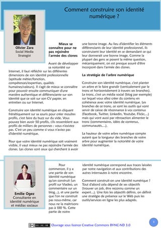 Comment construire son identité
                                                numérique ?



                                                       une bonne image. Au lieu d'identifier les éléments
                                                       différenciants de leur identité professionnel, ils
     Social Media                                      construisent leur identité en se demandant ce qui
       Strategist                                      leur donnerait une bonne image. Comme la
                                                       plupart des gens se posent la même question,
                                Avant de développer    mécaniquement, on est presque assuré d'être
                                sa notoriété sur       incorporé dans l'armée des clones.
Internet, il faut réfléchir sur les différentes
dimensions de son identité professionnelle
(aptitude métier/fonction,
compétences/expertises, qualités                       Construire son identité numérique, c'est planter
humaines/valeurs). Il s'agit de mieux se connaître     un arbre et le faire grandir (verticalement par le
pour pouvoir ensuite communiquer d'une                 tronc et horizontalement à travers ses branches).
manière authentique et différenciante sur son          Le tronc, c'est un média social (blog par exemple)
identité que ce soit sur son CV papier, en             sur lequel vous allez créer du contenu en
entretien ou sur Internet.                             cohérence avec votre identité numérique. Les
                                                       branches de ce tronc, ce sont les outils qui vont
Construire son identité numérique en cliquant          servir de caisse de résonnance à vos contenus
frénétiquement sur sa souris pour créer moultes        (Facebook, Twitter, Linkedin, Youtube, Flickr,...)
profils, c'est faire du buzz sur du vide. Vous         mais qui vont aussi par rétroaction alimenter le
pouvez bien avoir 50 profils, s'ils ressemblent aux    tronc (commentaires, idées de contenus,
profils de milliers de personnes : vous n'existez      communautés,...).
pas. C'est un peu comme si vous n'aviez pas
d'identité numérique.                                  La hauteur de votre arbre numérique compte
                                                       autant que la longueur des branches de votre
Pour que votre identité numérique soit vraiment        arbre pour augmenter la notoriété de votre
visible, il vaut mieux ne pas rejoindre l'armée des    identité numérique.
clones. Les clones sont ceux qui cherchent à avoir



                                     Pour              identité numérique correspond aux traces laissées
                             commencer, il y a         par notre navigation et aux contributions des
                             une partie de son         autres internautes à notre encontre.
                             identité numérique
                             qu'on construit (un       Comment construit-on une identité numérique ?
                             profil sur Viadeo, un     Tout d'abord cela dépend de ses objectifs
                             commentaire sur un        (trouver un job, être reconnu comme un
                             blog...), et une partie   expert...). Une fois les objectifs définis, on définit
  Consultante en             que l'on ne construit     une stratégie de présence sur le Web puis les
identité numérique           pas nous-même, car        outils/services en ligne les plus adaptés.
 et médias sociaux           nous ne la maitrisons
                             pas à 100 %. Cette
                             partie de notre


                                                                                                                8
                               Ouvrage sous licence Creative Commons BY-NC-ND 3.0
 