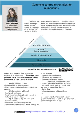 Comment construire son identité
                                               numérique ?



                                    Construire son   notre vitrine sur le monde. Il convient donc de
                            identité numérique       mener une réflexion et se poser des questions de
    Consultante             devient un défi          départ avant de se lancer dans la construction de
 indépendante en            majeur. Notre image      notre identité en ligne comme le montre la
   E-Réputation             sur les moteurs de       pyramide de l’Homo Numericus ci dessous :
                            recherches devient




La base de la pyramide étant la phase de             un site interactif,
réflexion et de construction :                       - Rejoindre une communauté,
                                                     - Rechercher des informations,
                                                     - Relayer et partager du contenu…
                                                              Quels territoires numériques choisir?
        Quelles sont mes forces ?                    - Réseaux sociaux professionnels ou d’amis
- les points forts à mettre en valeur,               - Fructifier le réseau professionnel en ligne
- les connaissances et compétences à mettre en       (partenaires, prestataires, clients…)
avant…,                                              - Site ou Blog
        Quelles sont mes faiblesses ?                - Microblog et autres médias sociaux.
- les choses à améliorer,                            -…
- les connaissances et compétences à acquérir,
- les barrières à surmonter…                         La phase d’action fait l’objet de la troisième
        Quels sont mes objectifs sur le net?         question traitée dans ce guide et qui concerne la
- Trouver des amis,                                  gestion de sa présence en ligne.
- Trouver des opportunités de carrière,
- Contribuer à des réflexions à travers un blog ou


                                                                                                         9
                              Ouvrage sous licence Creative Commons BY-NC-ND 3.0
 