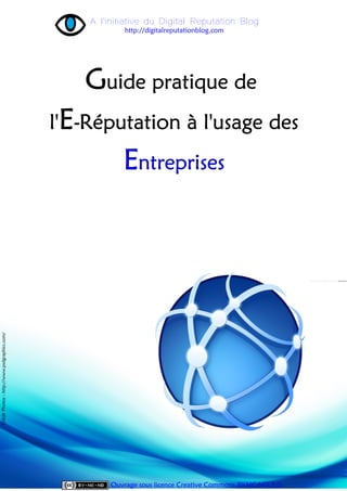 A l'initiative du Digital Reputation Blog
                                                           http://digitalreputationblog.com




                                                  Guide pratique de
                                              l'E-Réputation à l'usage des
                                                          Entreprises
Crédit Photos : http://www.psdgraphics.com/




                                                       Ouvrage sous licence Creative Commons BY-NC-ND 3.0
 