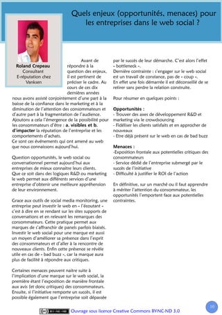 Quels enjeux (opportunités, menaces) pour
                                   les entreprises dans le web social ?



                                     Avant de          par le succès de leur démarche. C’est alors l’effet
                             répondre à la             « bottleneck ».
      Consultant             question des enjeux,      Dernière contrainte : s’engager sur le web social
   E-réputation chez         il est pertinent de       est un travail de constance, pas de « coup ».
        Vanksen              préciser le cadre. Au     En effet une fois démarrée il est déconseillé de se
                             cours de ces dix          retirer sans perdre la relation construite.
                             dernières années
nous avons assisté conjointement d’une part à la       Pour résumer en quelques points :
baisse de la confiance dans le marketing et à la
diminution de l’attention des consommateurs et
d’autre part à la fragmentation de l’audience.         - Trouver des axes de développement R&D et
Ajoutons a cela l’émergence de la possibilité pour     marketing via le crowdsourcing
les consommateurs d’être :                             - Fidéliser les clients satisfaits et en approcher de
             la réputation de l’entreprise et les      nouveaux
comportements d’achats.                                - Etre déjà présent sur le web en cas de bad buzz
Ce sont ces événements qui ont amené au web
que nous connaissons aujourd’hui.
                                                       -Exposition frontale aux potentielles critiques des
Question opportunités, le web social ou                consommateurs
conversationnel permet aujourd’hui aux                 - Service dédié de l’entreprise submergé par le
entreprises de mieux connaitre leurs clients.          succès de l’initiative
Que ce soit dans des logiques R&D ou marketing         - Difficulté à justifier le ROI de l’action
le web permet aux différents services d’une
entreprise d’obtenir une meilleure appréhension        En définitive, sur un marché ou il faut apprendre
de leur environnement.                                 à mériter l’attention du consommateur, les
                                                       opportunités l’emportent face aux potentielles
Grace aux outils de social media monitoring, une       contraintes.
entreprise peut investir le web en « l’écoutant »
c’est à dire en se rendant sur les sites supports de
conversations et en relevant les remarques des
consommateurs. Cette pratique permet aux
marques de s’affranchir de panels parfois biaisés.
Investir le web social pour une marque est aussi
un moyen d’améliorer sa présence dans l’esprit
des consommateurs et d’aller à la rencontre de
nouveaux clients. Enfin cette présence se révèle
utile en cas de « bad buzz », car la marque aura
plus de facilité à répondre aux critiques.

Certaines menaces peuvent naitre suite à
l’implication d’une marque sur le web social, la
première étant l’exposition de manière frontale
aux avis (et donc critiques) des consommateurs.
Ensuite, si l’initiative remporte un succès, il est
possible également que l’entreprise soit dépassée

                                                                                                               10
                                Ouvrage sous licence Creative Commons BY-NC-ND 3.0
 
