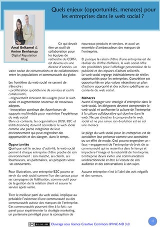 Quels enjeux (opportunités, menaces) pour
                                  les entreprises dans le web social ?



                                   Ce qui devait     nouveaux produits et services, et aussi un
                   &        être un outil de         ensemble d’ambassadeurs des marques de
                            collaboration pour       l’entreprise.
  Digital Reputation        les équipes de
          Blog              recherche du CERN,       Et puisque la raison d’être d’une entreprise est de
                            est devenu en une        réaliser du chiffre d'affaires, le web social offre
                            dizaine d’années, un     des possibilités pour l’affichage personnalisé de la
vaste océan de conversations et de collaborations    publicité et des espaces d’achats collectifs.
entre les populations et communautés du globe.       Le web social regorge indéniablement de réelles
                                                     opportunités pour les entreprises. Concrétiser ces
Les frontières du web social ne cessent de           opportunités en plus values nécessitera un plan
s’étendre :                                          d’actions approprié et des actions spécifiques au
- prolifération quotidienne de services et outils    contexte du web social.
collaboratifs,
- engouement croissant des usagers pour le web
social et augmentation soutenue de nouveaux          Avant d’engager une stratégie d’entreprise dans le
adeptes,                                             web social, les dirigeants devront comprendre le
- innovation continue des fournisseurs de            web social et confronter la culture de l’entreprise
supports multimédia pour maximiser l’expérience      à la culture collaborative qui domine dans le
du web social                                        web. Ne pas chercher à comprendre le web
Dans ce contexte, les organisations (B2B, B2C et     social et ne pas suivre son évolution est en soi
institutionnels) doivent considérer le web social    une menace.
comme une partie intégrante de leur
environnement qui peut engendrer des                 Le piège du web social pour les entreprises est de
opportunités et des dangers dans le temps.           considérer leur présence comme une contrainte
                                                     ou un effet de mode. Ceci pourra engendrer un «
                                                     faux » engagement de l’entreprise vis-à-vis de sa
Quel que soit le secteur d’activité, le web social   communauté qui se ressentira dans le temps et
permet à chaque entreprise d’être proche de son      impactera l’image et la notoriété de l’entreprise.
environnement : son marché, ses clients, ses         L’entreprise devra éviter une communication
fournisseurs, ses partenaires, ses prospects voire   unidirectionnelle et être à l’écoute de son
 ses concurrents.                                    audience et des conversations à son sujet.

Pour illustration, une entreprise B2C pourra se      Aucune entreprise n’est à l’abri des avis négatifs
servir du web social comme l’un des canaux pour      et des rumeurs.
ses campagnes de fidélisation, comme outil pour
de la gestion de la relation client et assurer le
service après vente.

Tirer le meilleur parti du web social, implique au
préalable l’existence d’une communauté ou des
communautés autour des marques de l’entreprise.
Ces communautés pourront être à la fois : un
panel pour expérimenter la stratégie marketing,
un partenaire privilégié pour la conception de

                                                                                                            11
                                                                                                             1
                               Ouvrage sous licence Creative Commons BY-NC-ND 3.0
 