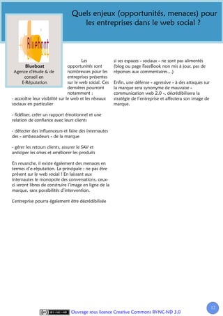Quels enjeux (opportunités, menaces) pour
                                    les entreprises dans le web social ?



                                         Les              si ses espaces « sociaux » ne sont pas alimentés
                                 opportunités sont        (blog ou page FaceBook non mis à jour, pas de
 Agence d'étude & de             nombreuses pour les      réponses aux commentaires…)
       conseil en                entreprises présentes
      E-Réputation               sur le web social. Ces   Enfin, une défense « agressive » à des attaques sur
                                 dernières pourront       la marque sera synonyme de mauvaise «
                                 notamment :              communication web 2.0 », décrédibilisera la
- accroître leur visibilité sur le web et les réseaux     stratégie de l’entreprise et affectera son image de
sociaux en particulier                                    marque.

- fidéliser, créer un rapport émotionnel et une
relation de confiance avec leurs clients

- détecter des influenceurs et faire des internautes
des « ambassadeurs » de la marque

- gérer les retours clients, assurer le SAV et
anticiper les crises et améliorer les produits

En revanche, il existe également des menaces en
termes d’e-réputation. La principale : ne pas être
présent sur le web social ! En laissant aux
internautes le monopole des conversations, ceux-
ci seront libres de construire l’image en ligne de la
marque, sans possibilités d’intervention.

L’entreprise pourra également être décrédibilisée




                                                                                                                12
                                 Ouvrage sous licence Creative Commons BY-NC-ND 3.0
 