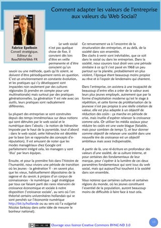 Comment adapter les valeurs de l'entreprise
                                    aux valeurs du Web Social?



                                       Le web social   Ce renversement va à l’encontre de la
                               n’est pas quelque       structuration des entreprises, et au delà, de la
 Conseil stratégique,          chose de fixe, il       société dans son ensemble.
       Editeur du              convient dès lors       Des clashs à venir sont inévitables, que ce soit
  ReadWriteWeb FR              d’être en veille        dans le social ou dans les entreprises. Dans la
                               permanente et d’être    société, nous courons tout droit vers une période
                               conscient qu’un         similaire à ce qu’il s’est passé en 1968 un peu
savoir ou une méthode, quels qu’ils soient, se         partout sur la planète, probablement en plus
doivent d’être périodiquement remis en question.       violent, l’époque étant beaucoup moins propice
C’est un environnement en constante évolution,         au rêve et à l’espoir de lendemains qui chantent.
et les pratiques qui s’y développent sont
impactées non seulement par des cultures               Dans l’entreprise, on assistera à une incapacité de
régionales (à prendre en compte pour une               beaucoup d’entre elles a créer de la valeur avec
multinationale) mais surtout par des pratiques         leurs plus jeunes employés, autrement que par la
générationnelles. La génération Y est née avec ces     forme d’exploitation moderne qu’est le stage à
outils, leurs pratiques sont radicalement              répétition, et cette forme de prolétarisation de la
différentes.                                           jeunesse n’est pas propice à une réelle création de
                                                       valeur, elle est plus adaptée à un objectif de
La plupart des entreprises se sont construites         réduction des coûts : ça marche en période de
depuis des temps immémoriaux sur deux notions          crise, mais inutile d’espérer relancer la croissance
qui sont détruites par le web social et le             comme cela. Or utiliser les média sociaux pour
numérique dans l’absolu : la notion de hiérarchie      réduire les coûts est une vaste blague (faisable,
imposée par le haut de la pyramide, tout d’abord       mais pour combien de temps ?), et leur donner
: dans le web social, cette hiérarchie est décrétée    comme objectif de relancer une société dans une
par la base (on se rapproche des concepts d’e-         nouvelle ère de croissance est un objectif
réputation). Il est amusant de noter que les           ambitieux mais assez indispensable.
modes managériaux chez Google ont
parfaitement intégré cela, les managers y sont       A partir de là, une ré-écriture en profondeur des
‘élus’ par leurs équipes.                            valeurs d’une société, de sa culture interne, et
                                                     pour certaines des fondamentaux de leur
Ensuite, et pour la première fois dans l’histoire de marque, peur s’opérer à la lumière de ces deux
l’humanité, nous vivons une période de transition paramètres fondamentaux qui sont issus du web
où les jeunes - la génération Y - en savent plus     social, mais qui aujourd’hui touchent à la société
que les vieux, habituellement dépositaires de la     dans son ensemble.
sagesse et du savoir, à propos d’un corpus de
connaissances - le numérique - jugé stratégique      Vous noterez que certaines cultures et certaines
par tous car faisant parti des rares réservoirs de   régions du monde, où les jeunes constituent
croissance économique et sociale à notre             l’essentiel de la population, auront beaucoup
disposition (‘croissance sociale’, au sens où l’on   moins de difficultés à faire face à tout cela.
théorisé certains universitaires hollandais qui se
sont penchés sur l’économie numérique
http://bit.ly/hollande ou au sens où l’a vulgarisé
Nicolas Sarkozy dans cette idée de mesurer le
bonheur national).


                                                                                                           13
                                                                                                            1
                               Ouvrage sous licence Creative Commons BY-NC-ND 3.0
 