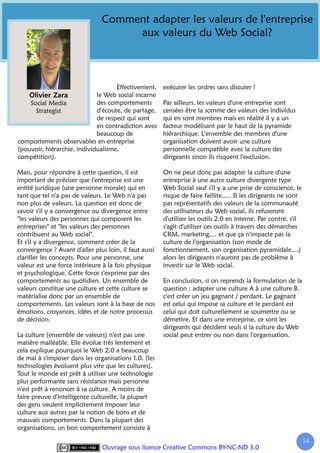 Comment adapter les valeurs de l'entreprise
                                    aux valeurs du Web Social?



                                    Effectivement,     exécuter les ordres sans discuter !
                             le Web social incarne
    Social Media             des comportements         Par ailleurs, les valeurs d'une entreprise sont
      Strategist             d'écoute, de partage,     censées être la somme des valeurs des individus
                             de respect qui sont       qui en sont membres mais en réalité il y a un
                             en contradiction avec     facteur modélisant par le haut de la pyramide
                             beaucoup de               hiérarchique. L'ensemble des membres d'une
comportements observables en entreprise                organisation doivent avoir une culture
(pouvoir, hiérarchie, individualisme,                  personnelle compatible avec la culture des
compétition).                                          dirigeants sinon ils risquent l'exclusion.

Mais, pour répondre à cette question, il est           On ne peut donc pas adapter la culture d'une
important de préciser que l'entreprise est une         entreprise à une autre culture divergente type
entité juridique (une personne morale) qui en          Web Social sauf s'il y a une prise de conscience, le
tant que tel n'a pas de valeurs. Le Web n'a pas        risque de faire faillite,.... Si les dirigeants ne sont
non plus de valeurs. La question est donc de           pas représentatifs des valeurs de la communauté
savoir s'il y a convergence ou divergence entre        des utilisateurs du Web social, ils refuseront
"les valeurs des personnes qui composent les           d'utiliser les outils 2.0 en interne. Par contre, s'il
entreprises" et "les valeurs des personnes             s'agit d'utiliser ces outils à travers des démarches
contribuent au Web social".                            CRM, marketing,... et que ça n'impacte pas la
Et s'il y a divergence, comment créer de la            culture de l'organisation (son mode de
convergence ? Avant d'aller plus loin, il faut aussi   fonctionnement, son organisation pyramidale,...)
clarifier les concepts. Pour une personne, une         alors les dirigeants n'auront pas de problème à
valeur est une force intérieure à la fois physique     investir sur le Web social.
et psychologique. Cette force s'exprime par des
comportements au quotidien. Un ensemble de             En conclusion, si on reprends la formulation de la
valeurs constitue une culture et cette culture se      question : adapter une culture A à une culture B,
matérialise donc par un ensemble de                    c'est créer un jeu gagnant / perdant. Le gagnant
comportements. Les valeurs sont à la base de nos       est celui qui impose sa culture et le perdant est
émotions, croyances, idées et de notre processus       celui qui doit culturellement se soumettre ou se
de décision.                                           démettre. Et dans une entreprise, ce sont les
                                                       dirigeants qui décident seuls si la culture du Web
La culture (ensemble de valeurs) n'est pas une         social peut entrer ou non dans l'organisation.
matière malléable. Elle évolue très lentement et
cela explique pourquoi le Web 2.0 a beaucoup
de mal à s'imposer dans les organisations 1.0. (les
technologies évoluent plus vite que les cultures).
Tout le monde est prêt à utiliser une technologie
plus performante sans résistance mais personne
n'est prêt à renoncer à sa culture. A moins de
faire preuve d'intelligence culturelle, la plupart
des gens veulent implicitement imposer leur
culture aux autres par la notion de bons et de
mauvais comportements. Dans la plupart des
organisations, un bon comportement consiste à

                                                                                                                 14
                                                                                                                  1
                                Ouvrage sous licence Creative Commons BY-NC-ND 3.0
 