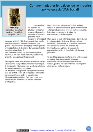 Comment adapter les valeurs de l'entreprise
                                    aux valeurs du Web Social?



                                     Il est évident    D’un côté, il est nécessaire d’utiliser les bons
                              qu’aujourd’hui           canaux et les outils adéquats pour communiquer,
 Consultant chercheur         plusieurs entreprises    échanger et converser avec ses parties prenantes,
  systèmes de veille &        se posent la question    le tout en respectant la stratégie de
     Mngt de l'info           suivante : Comment       communication de l’entreprise.
                              procéder pour
                              intégrer le Web social   D’un autre côté, il est indispensable de s’adapter
dans nos activités ? Or, le comment n’est que le       à certaines règles de jeu du Web social : un
troisième niveau d’un questionnement plus              niveau de transparence et d’humilité plus élevé,
global : Pour quoi une entreprise doit intégrer le     une capacité d’écoute des attentes des
web social et quels éléments du web social sont à      internautes, une volonté d’engager des
mobiliser et exploiter ?                               conversations utiles et de création de liens de
Une fois la réponse à ces deux interrogations          proximité.
trouvée, il est alors normalement plus facile de
procéder à décortiquer le comment.                     Ce double processus signifie la mise à niveau des
                                                       modes de fonctionnement internes de
L’entreprise est en effet amenée à réfléchir sur ses   l’entreprise, en totale adéquation avec ses
valeurs clefs, leur portée sur l’espace numérique,     valeurs, portées par l’ensemble de ses dirigeants
la temporalité nécessaire pour y adhérer ainsi que     ainsi que ses collaborateurs.
les parties prenantes concernées.
Ce travail de cartographie est important dans le
sens où le Web social est composé de différentes
communautés, aux goûts et aux attentes
hétérogènes et variables. S’adresser donc à ces
communautés, nécessite un double processus
d’intégration.




                                                                                                            15
                                                                                                             1
                               Ouvrage sous licence Creative Commons BY-NC-ND 3.0
 