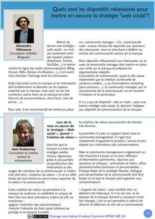 Quels sont les dispositifs nécessaires pour
                                 mettre en oeuvre la stratégie "web social"?



                                    Mettre en           un « community manager ». Ce « porte-parole
                             œuvre une stratégie «      web » a pour mission de répondre aux questions
                             web social » ce n’est      des internautes, tout en cherchant à fédérer ou
 Consultant visibilité,      pas seulement créer        animer des communautés autour de la marque.
       Blogueur              des espaces sociaux
                             (Facebook, Twitter,        Pour répondre efficacement aux internautes sur le
                             YouTube…) ni même          web, le community manager doit mettre en place
mettre en ligne des outils communautaires (Blog,        une veille sur la marque et préparer les
Forum, Wiki, Réseau d’utilisateur…), c’est avant        argumentaires adaptés.
tout chercher l’échange avec les internautes.           L’animation de communauté, quant à elle, passe
                                                        notamment par la création continuelle de
Cette discussion entre la marque et les internautes     contenus (vidéos…) ou d’animations marketing
doit évidemment se dérouler sur les espaces             (jeux concours…). Le community manager, par sa
maitrisés par la marque, mais aussi sur les très        connaissance de la communauté, en est souvent
nombreux autres lieux où la marque est citée            l’initiateur et le promoteur.
(forums de consommateurs, sites d’avis, sites de
presse …).                                              Il n’y a pas de dispositif « clés en main » pour une
                                                        bonne stratégie web social, ils doivent s’adapter
Pour cela, il est recommandé de mettre en place         aux objectifs de communication de la marque.



                                                        La création de valeur peut prendre des formes
                                                        très diverses.

                                                        La première n’a pas un rapport direct avec le
                                                        community management. Il s’agit tout
                                                        simplement d’apporter le produit / service le plus
                            Une fois que la             adapté aux motivations des consommateurs.
                            marque a conçu une
 Consultant en médias       stratégie médias            Mais le community management a également un
       sociaux &            sociaux rigoureuse          rôle important à jouer en ce sens: diffusion
     entrepreneur           grâce à une parfaite        d’informations pertinentes, réponses aux
                            compréhension des           questions et critiques, animations et loisirs, offres
                            motivations et des          promotionnelles exclusives et personnalisées…
usages des membres de sa communauté, le maître          Chaque étape de la stratégie (écoute, dialogue
mot doit être « Création de valeur ». Il est en effet   puis dynamisation de la communauté) doit être
temps de tout mettre en œuvre pour apporter de          basée sur ce que la marque peut apporter aux
la valeur à la communauté.                              consommateurs.

Cette création de valeur va permettre à la            « L’apport de valeur » peut sembler être un
marque de renforcer sa crédibilité et surtout de      élément très théorique. Il n’en est rien, et les
faire face aux deux principaux enjeux qu’elle va      équipes de la marque doivent y consacrer toute
rencontrer :                                          leur énergie, c’est ce qui permettra à celle-ci de
-gagner l’attention des consommateurs                 devenir la référence au sein de sa communauté.
-franchir l’obstacle du frein social inhérent au
partage et au bouche à oreille.                                                                          16
                                                                                                          1
                                 Ouvrage sous licence Creative Commons BY-NC-ND 3.0
 