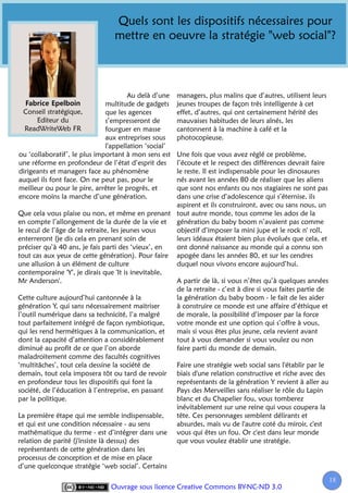Quels sont les dispositifs nécessaires pour
                                 mettre en oeuvre la stratégie "web social"?



                                      Au delà d’une    managers, plus malins que d’autres, utilisent leurs
                              multitude de gadgets     jeunes troupes de façon très intelligente à cet
 Conseil stratégique,         que les agences          effet, d’autres, qui ont certainement hérité des
      Editeur du              s’empresseront de        mauvaises habitudes de leurs aînés, les
  ReadWriteWeb FR             fourguer en masse        cantonnent à la machine à café et la
                              aux entreprises sous     photocopieuse.
                              l'appellation ‘social’
ou ‘collaboratif’, le plus important à mon sens est Une fois que vous avez réglé ce problème,
une réforme en profondeur de l’état d’esprit des    l’écoute et le respect des différences devrait faire
dirigeants et managers face au phénomène            le reste. Il est indispensable pour les dinosaures
auquel ils font face. On ne peut pas, pour le       nés avant les années 80 de réaliser que les aliens
meilleur ou pour le pire, arrêter le progrès, et    que sont nos enfants ou nos stagiaires ne sont pas
encore moins la marche d’une génération.            dans une crise d’adolescence qui s’éternise, ils
                                                    aspirent et ils construiront, avec ou sans nous, un
Que cela vous plaise ou non, et même en prenant tout autre monde, tous comme les ados de la
en compte l’allongement de la durée de la vie et génération du baby boom n’avaient pas comme
le recul de l’âge de la retraite, les jeunes vous   objectif d’imposer la mini jupe et le rock n' roll,
enterreront (je dis cela en prenant soin de         leurs idéaux étaient bien plus évolués que cela, et
préciser qu’à 40 ans, je fais parti des ‘vieux’, en ont donné naissance au monde qui a connu son
tout cas aux yeux de cette génération). Pour faire apogée dans les années 80, et sur les cendres
une allusion à un élément de culture                duquel nous vivons encore aujourd’hui.
contemporaine 'Y', je dirais que 'It is inevitable,
Mr Anderson'.                                       A partir de là, si vous n’êtes qu’à quelques années
                                                    de la retraite - c’est à dire si vous faites partie de
Cette culture aujourd’hui cantonnée à la            la génération du baby boom - le fait de les aider
génération Y, qui sans nécessairement maitriser     à construire ce monde est une affaire d’éthique et
l’outil numérique dans sa technicité, l’a malgré    de morale, la possibilité d’imposer par la force
tout parfaitement intégré de façon symbiotique,     votre monde est une option qui s’offre à vous,
qui les rend hermétiques à la communication, et     mais si vous êtes plus jeune, cela revient avant
dont la capacité d’attention a considérablement     tout à vous demander si vous voulez ou non
diminué au profit de ce que l’on aborde             faire parti du monde de demain.
maladroitement comme des facultés cognitives
‘multitâches’, tout cela dessine la société de      Faire une stratégie web social sans l'établir par le
demain, tout cela imposera tôt ou tard de revoir biais d'une relation constructive et riche avec des
en profondeur tous les dispositifs qui font la      représentants de la génération Y revient à aller au
société, de l’éducation à l’entreprise, en passant  Pays des Merveilles sans réaliser le rôle du Lapin
par la politique.                                   blanc et du Chapelier fou, vous tomberez
                                                    inévitablement sur une reine qui vous coupera la
La première étape qui me semble indispensable,      tête. Ces personnages semblent délirants et
et qui est une condition nécessaire - au sens       absurdes, mais vu de l'autre coté du miroir, c'est
mathématique du terme - est d’intégrer dans une vous qui êtes un fou. Or c'est dans leur monde
relation de parité (j'insiste là dessus) des        que vous voulez établir une stratégie.
représentants de cette génération dans les
processus de conception et de mise en place
d’une quelconque stratégie ‘web social’. Certains
                                                                                                             18
                                                                                                              1
                               Ouvrage sous licence Creative Commons BY-NC-ND 3.0
 